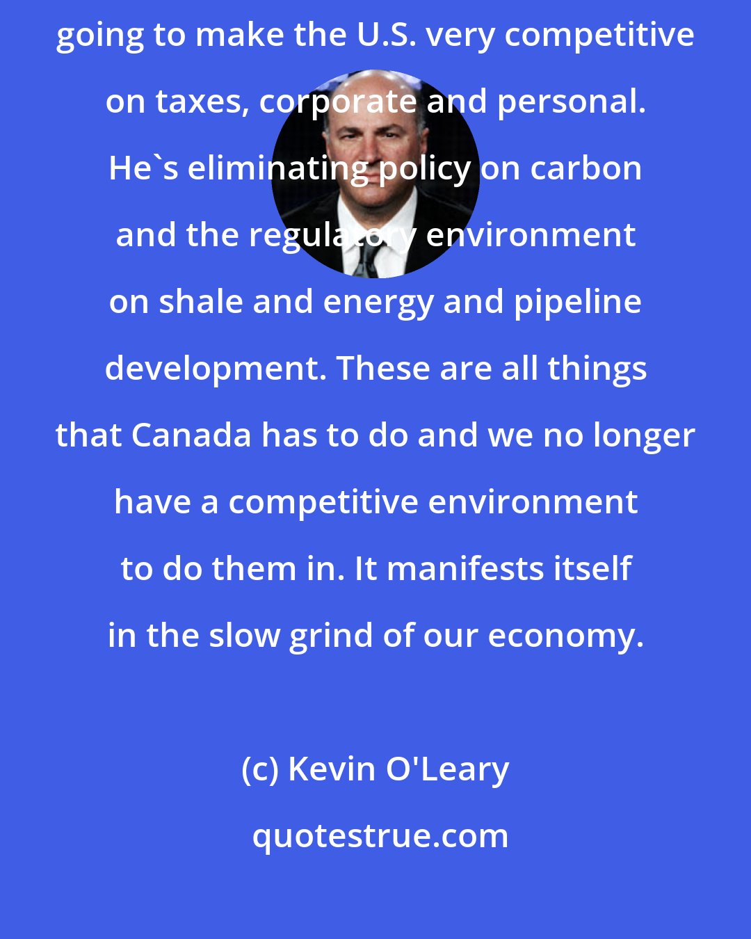 Kevin O'Leary: Trump has been very, very open and clear on what he's going to do. He's going to make the U.S. very competitive on taxes, corporate and personal. He's eliminating policy on carbon and the regulatory environment on shale and energy and pipeline development. These are all things that Canada has to do and we no longer have a competitive environment to do them in. It manifests itself in the slow grind of our economy.