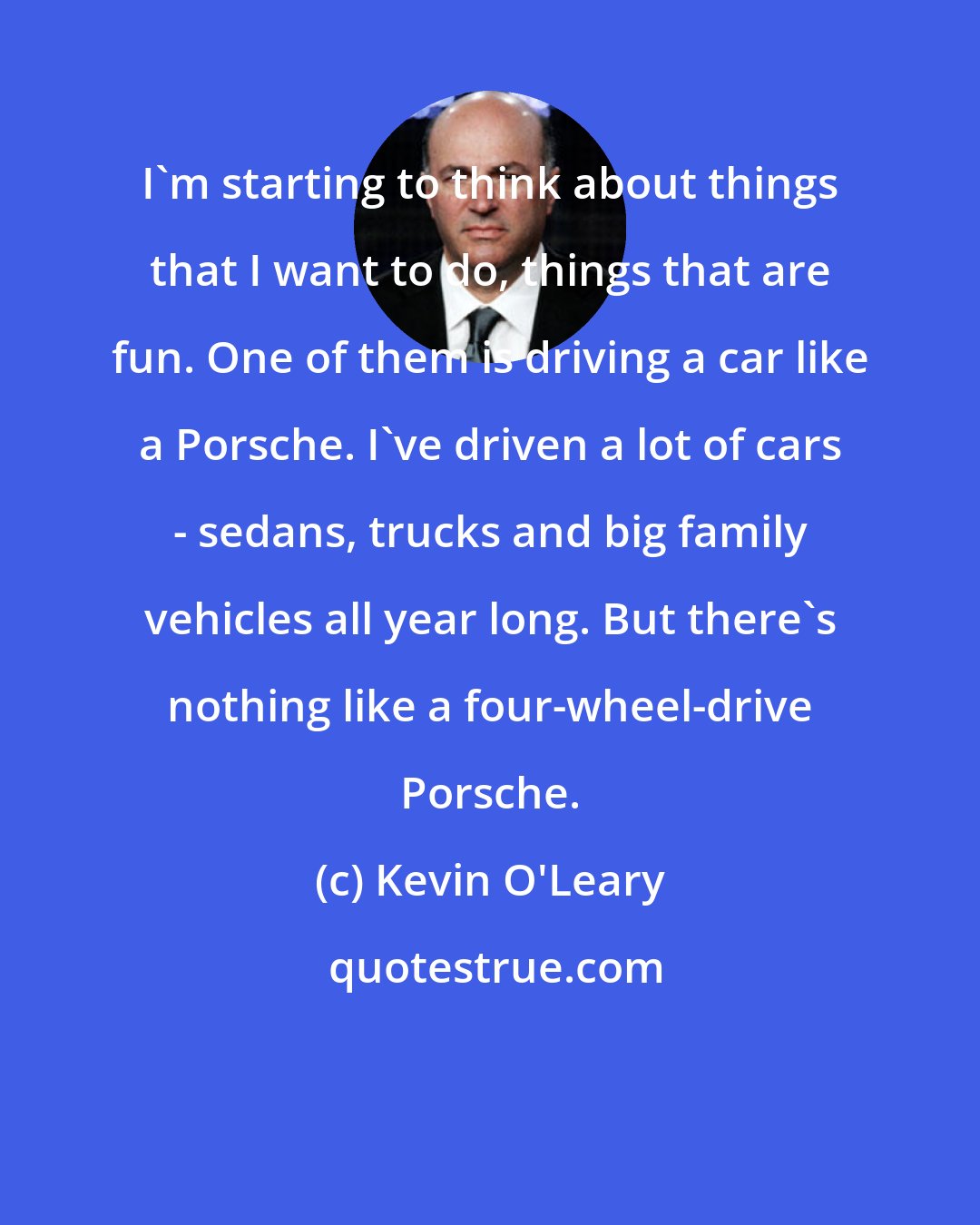 Kevin O'Leary: I'm starting to think about things that I want to do, things that are fun. One of them is driving a car like a Porsche. I've driven a lot of cars - sedans, trucks and big family vehicles all year long. But there's nothing like a four-wheel-drive Porsche.