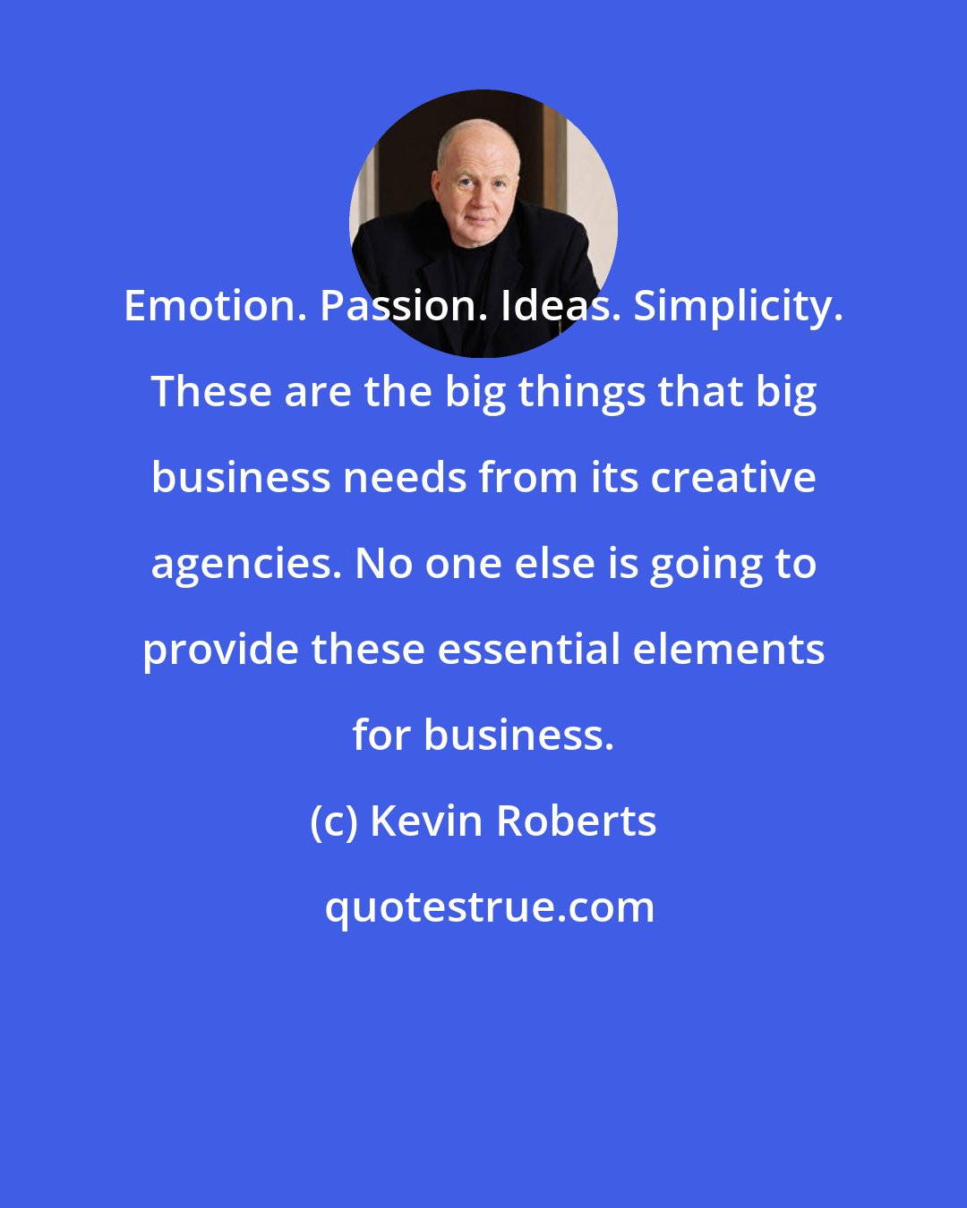 Kevin Roberts: Emotion. Passion. Ideas. Simplicity. These are the big things that big business needs from its creative agencies. No one else is going to provide these essential elements for business.