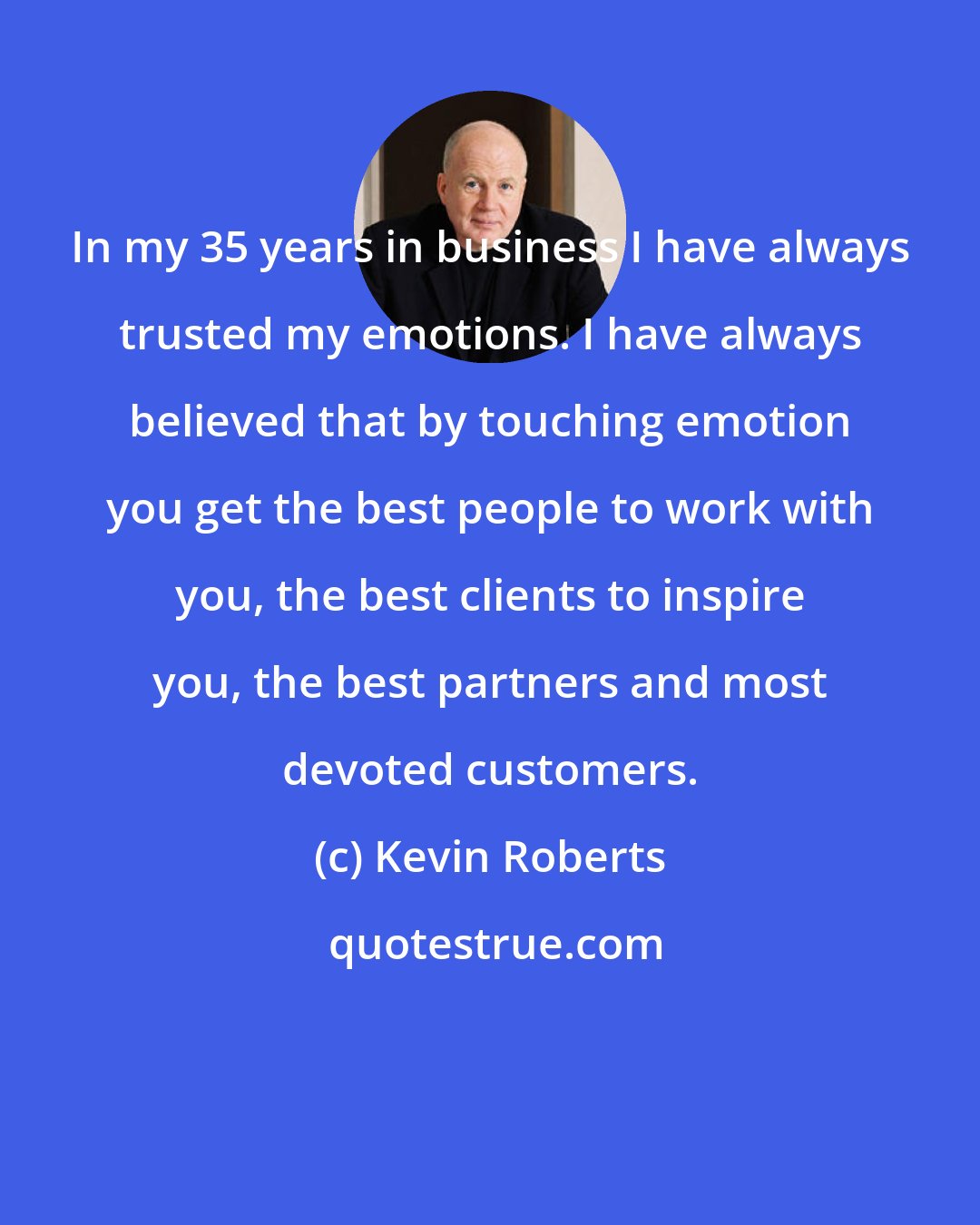 Kevin Roberts: In my 35 years in business I have always trusted my emotions. I have always believed that by touching emotion you get the best people to work with you, the best clients to inspire you, the best partners and most devoted customers.