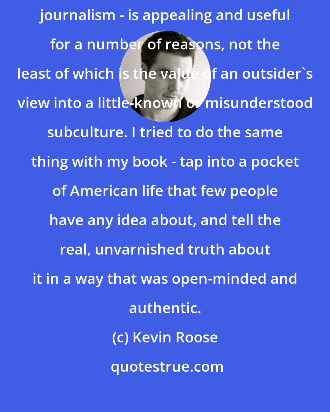 Kevin Roose: I think the style Plimpton popularized - the dive-in, try-it-yourself journalism - is appealing and useful for a number of reasons, not the least of which is the value of an outsider's view into a little-known or misunderstood subculture. I tried to do the same thing with my book - tap into a pocket of American life that few people have any idea about, and tell the real, unvarnished truth about it in a way that was open-minded and authentic.