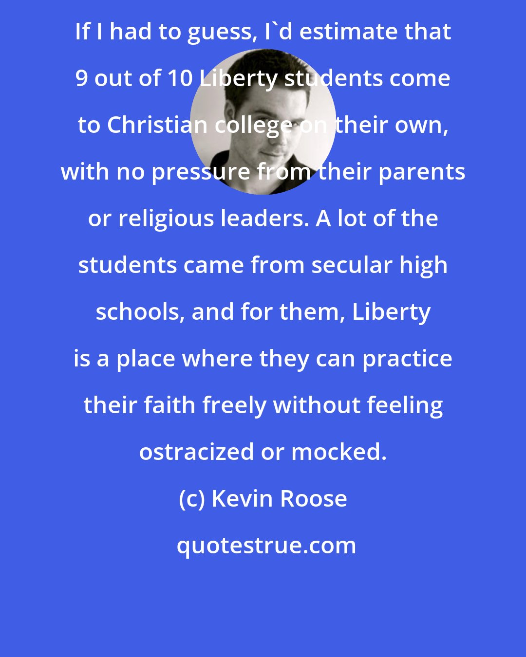 Kevin Roose: If I had to guess, I'd estimate that 9 out of 10 Liberty students come to Christian college on their own, with no pressure from their parents or religious leaders. A lot of the students came from secular high schools, and for them, Liberty is a place where they can practice their faith freely without feeling ostracized or mocked.