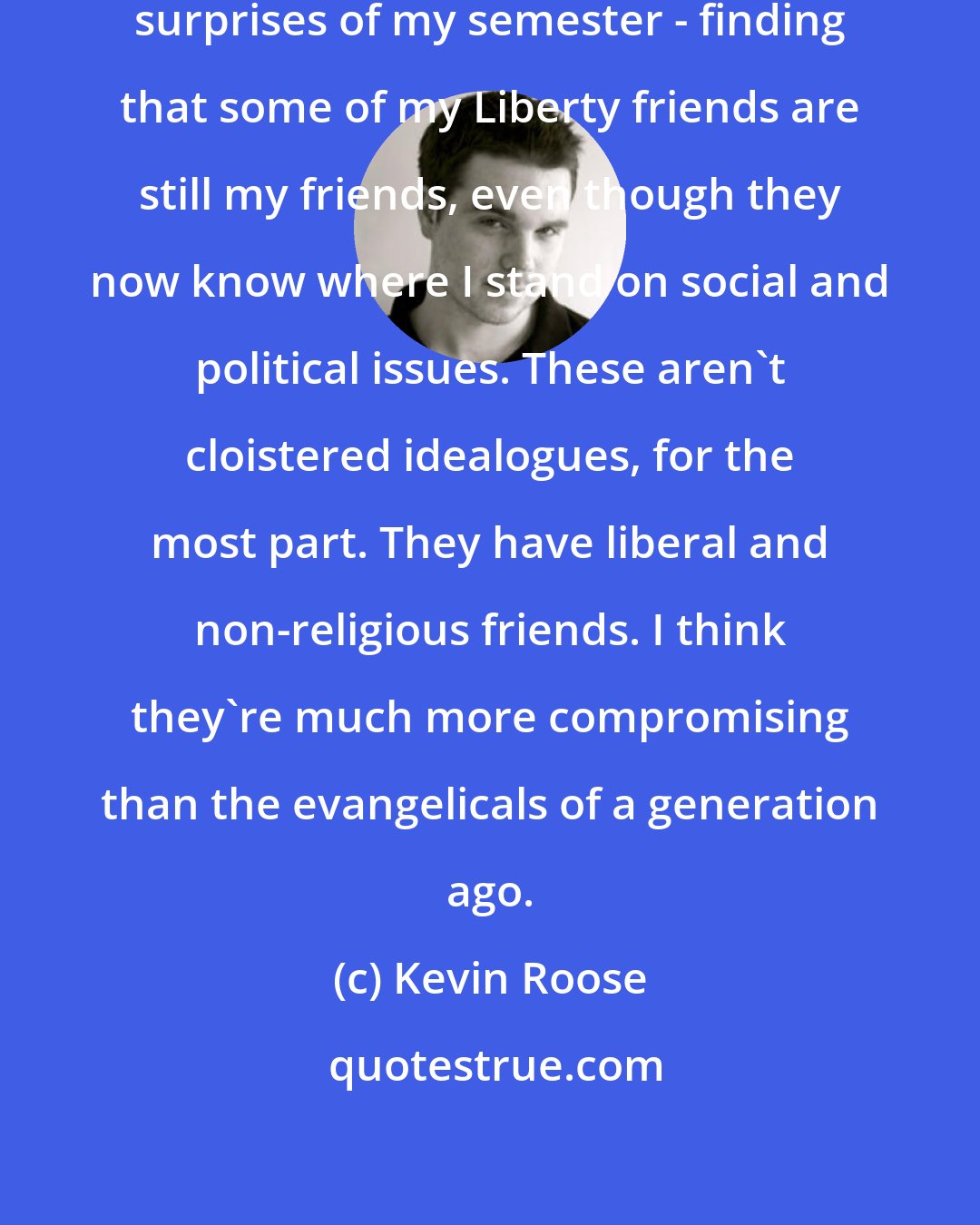 Kevin Roose: That has been one of the pleasant surprises of my semester - finding that some of my Liberty friends are still my friends, even though they now know where I stand on social and political issues. These aren't cloistered idealogues, for the most part. They have liberal and non-religious friends. I think they're much more compromising than the evangelicals of a generation ago.