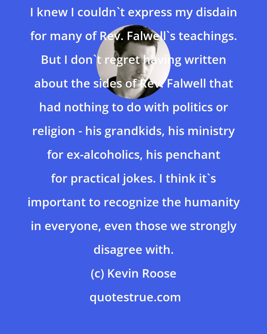 Kevin Roose: I certainly had qualms about writing my piece in the first place, since I knew I couldn't express my disdain for many of Rev. Falwell's teachings. But I don't regret having written about the sides of Rev. Falwell that had nothing to do with politics or religion - his grandkids, his ministry for ex-alcoholics, his penchant for practical jokes. I think it's important to recognize the humanity in everyone, even those we strongly disagree with.