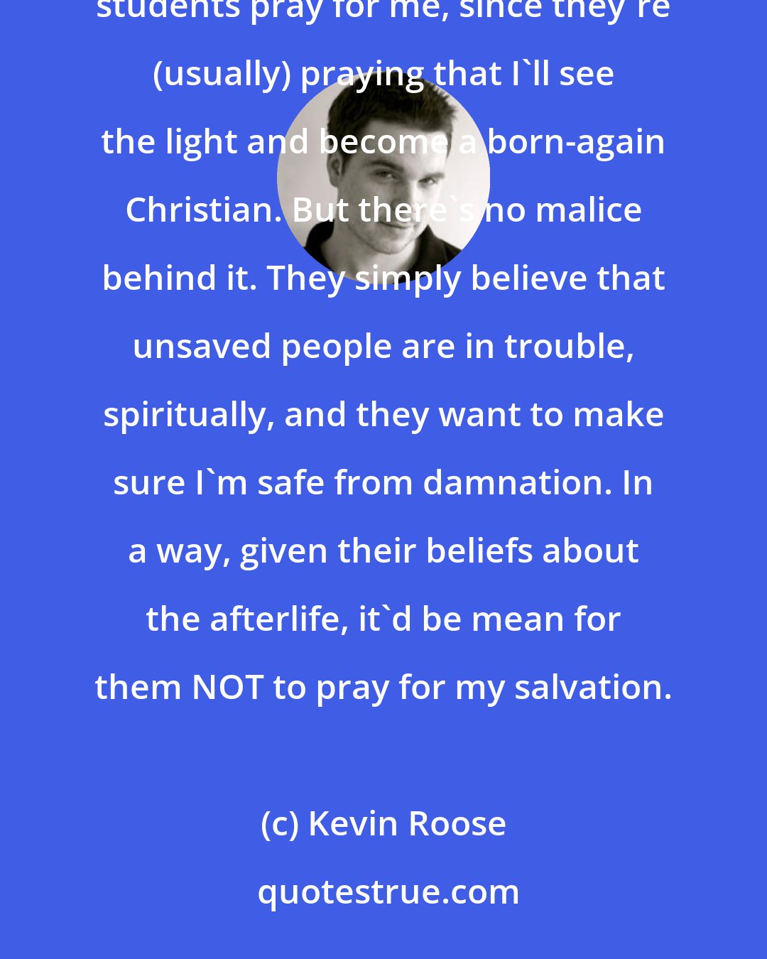 Kevin Roose: I love being prayed for! I know that sounds strange, and I've had people ask me if I'm offended when Liberty students pray for me, since they're (usually) praying that I'll see the light and become a born-again Christian. But there's no malice behind it. They simply believe that unsaved people are in trouble, spiritually, and they want to make sure I'm safe from damnation. In a way, given their beliefs about the afterlife, it'd be mean for them NOT to pray for my salvation.