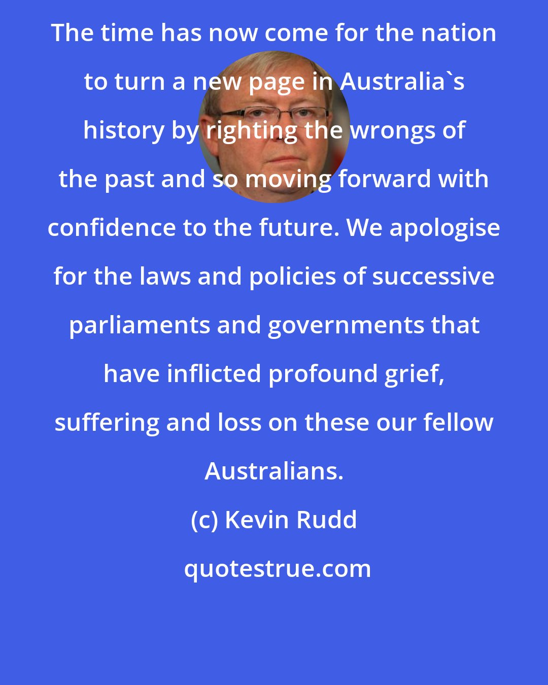 Kevin Rudd: The time has now come for the nation to turn a new page in Australia's history by righting the wrongs of the past and so moving forward with confidence to the future. We apologise for the laws and policies of successive parliaments and governments that have inflicted profound grief, suffering and loss on these our fellow Australians.