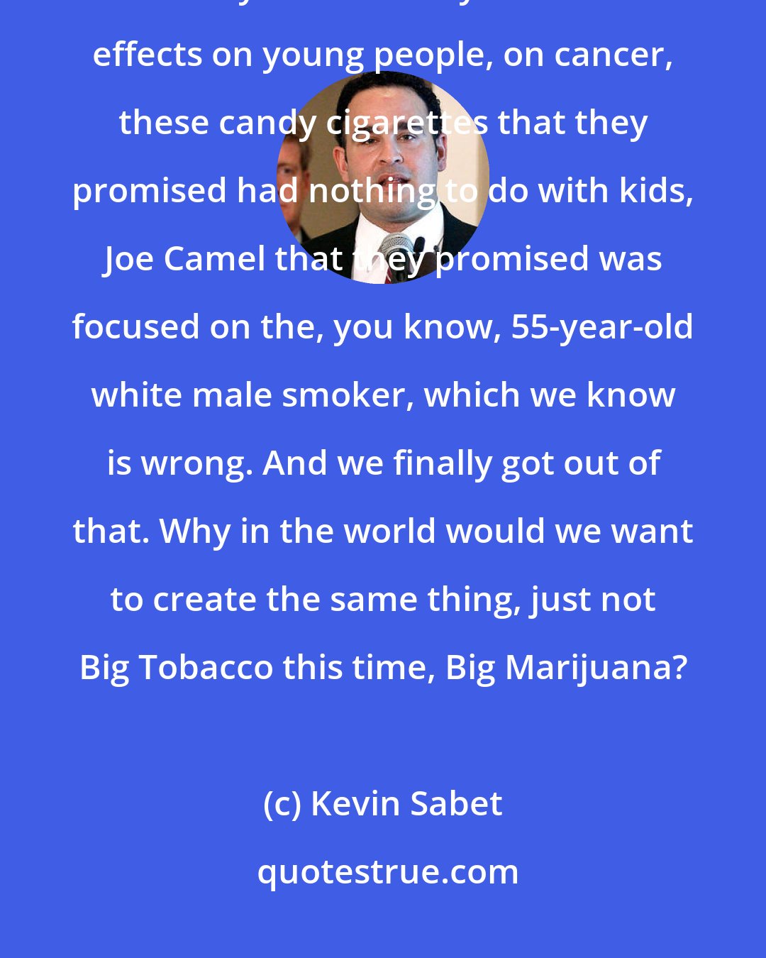 Kevin Sabet: We are just coming out of a 100-year stupor from being lied to by the tobacco industry for a century about the effects on young people, on cancer, these candy cigarettes that they promised had nothing to do with kids, Joe Camel that they promised was focused on the, you know, 55-year-old white male smoker, which we know is wrong. And we finally got out of that. Why in the world would we want to create the same thing, just not Big Tobacco this time, Big Marijuana?