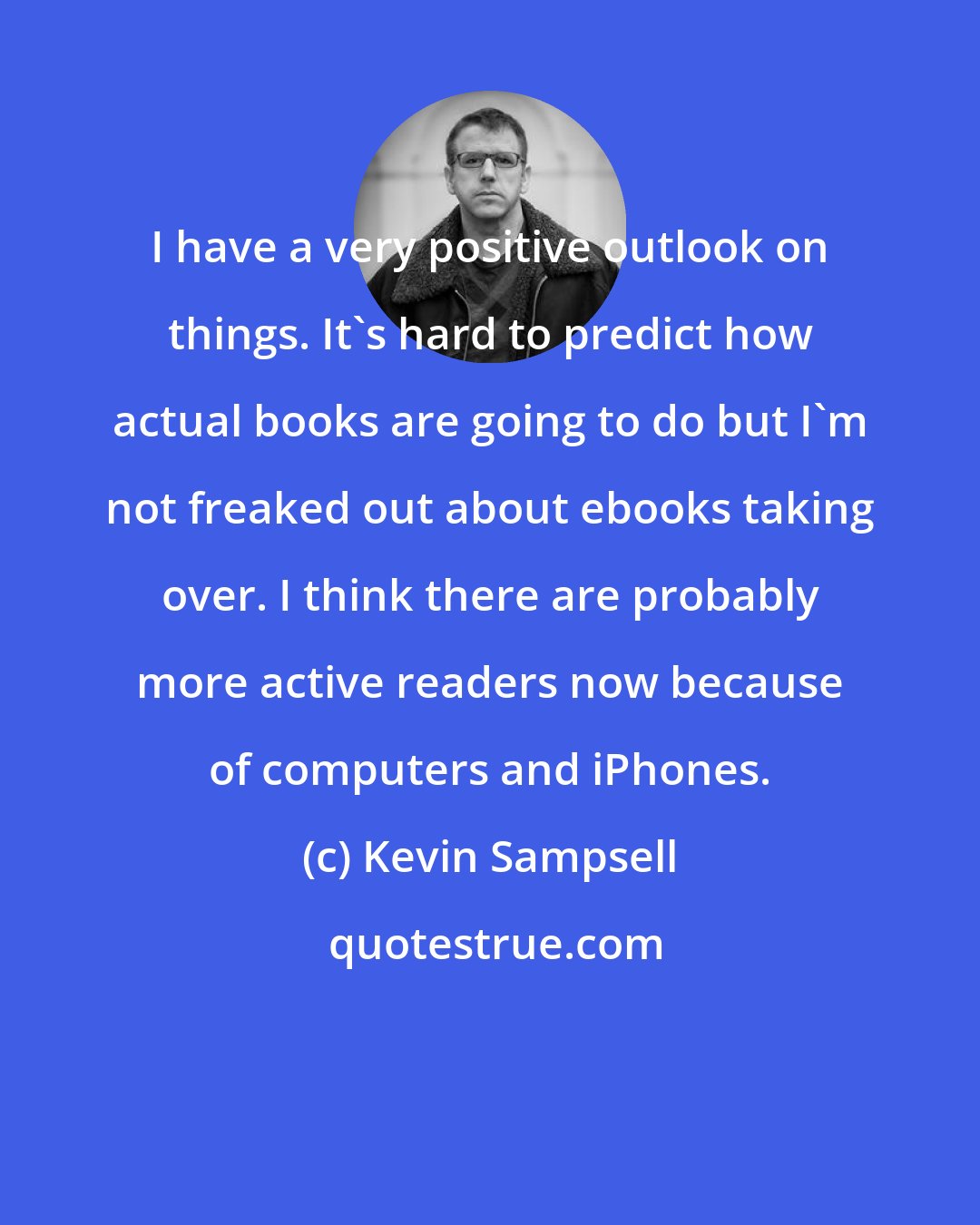 Kevin Sampsell: I have a very positive outlook on things. It's hard to predict how actual books are going to do but I'm not freaked out about ebooks taking over. I think there are probably more active readers now because of computers and iPhones.