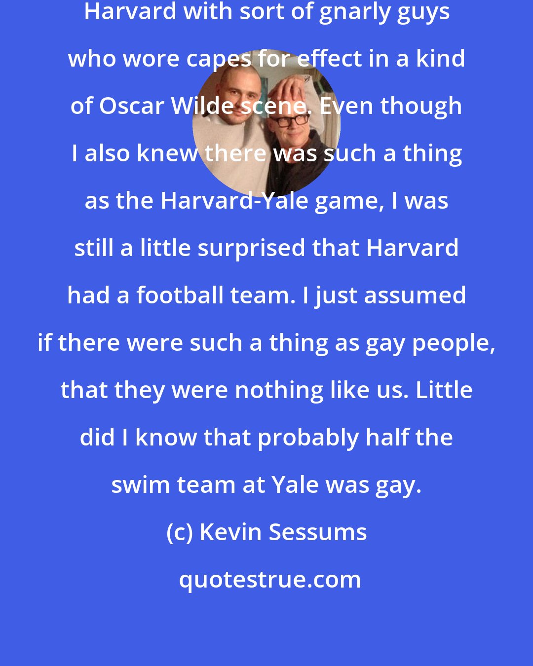 Kevin Sessums: Back in Kansas City, I associated Harvard with sort of gnarly guys who wore capes for effect in a kind of Oscar Wilde scene. Even though I also knew there was such a thing as the Harvard-Yale game, I was still a little surprised that Harvard had a football team. I just assumed if there were such a thing as gay people, that they were nothing like us. Little did I know that probably half the swim team at Yale was gay.