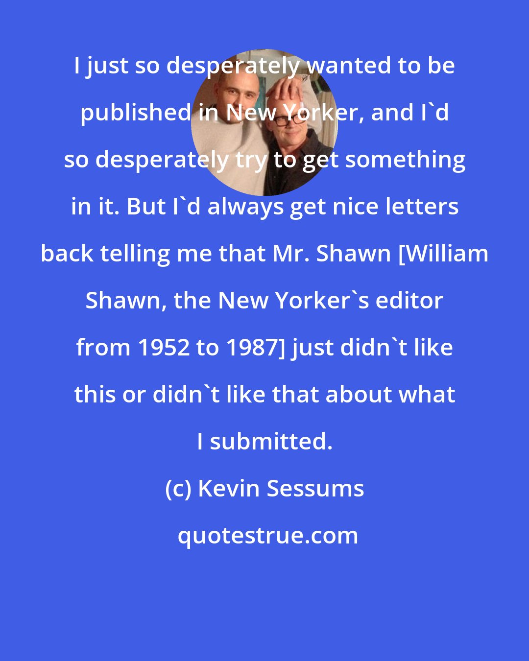 Kevin Sessums: I just so desperately wanted to be published in New Yorker, and I'd so desperately try to get something in it. But I'd always get nice letters back telling me that Mr. Shawn [William Shawn, the New Yorker's editor from 1952 to 1987] just didn't like this or didn't like that about what I submitted.