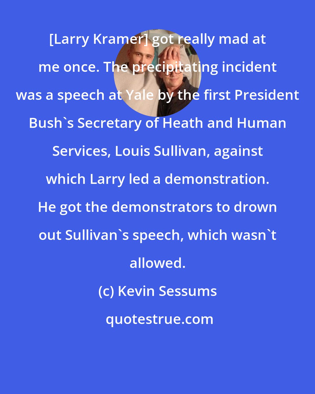 Kevin Sessums: [Larry Kramer] got really mad at me once. The precipitating incident was a speech at Yale by the first President Bush's Secretary of Heath and Human Services, Louis Sullivan, against which Larry led a demonstration. He got the demonstrators to drown out Sullivan's speech, which wasn't allowed.