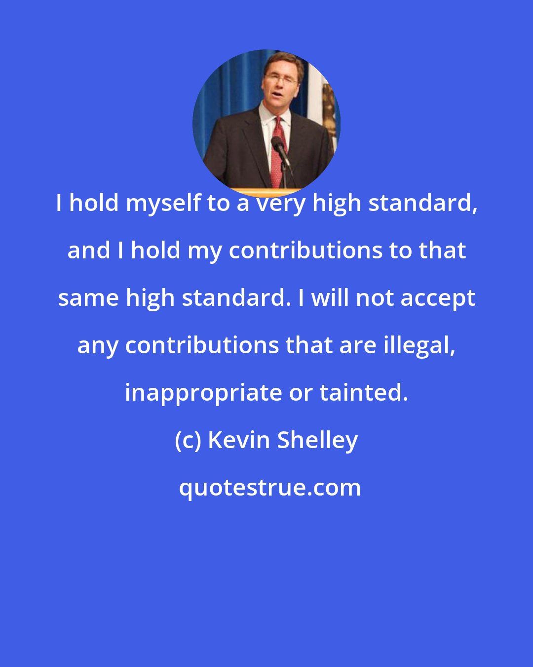 Kevin Shelley: I hold myself to a very high standard, and I hold my contributions to that same high standard. I will not accept any contributions that are illegal, inappropriate or tainted.