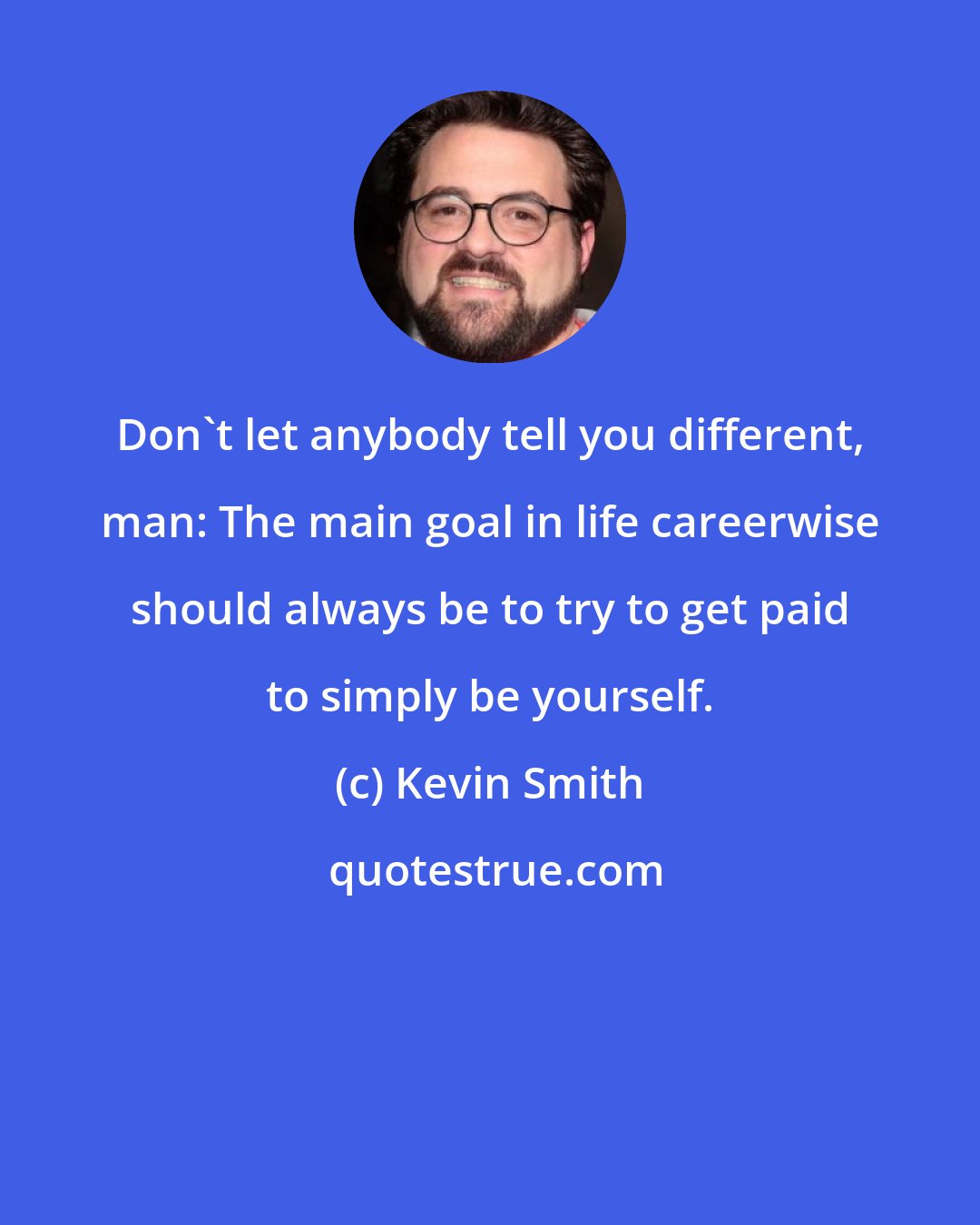 Kevin Smith: Don't let anybody tell you different, man: The main goal in life careerwise should always be to try to get paid to simply be yourself.