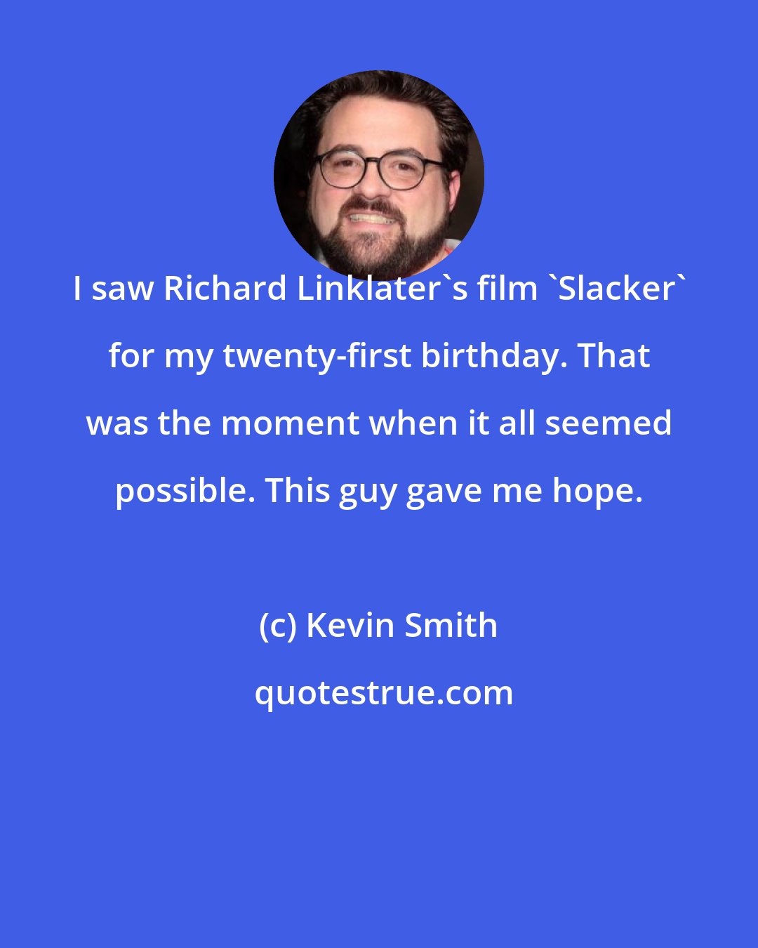 Kevin Smith: I saw Richard Linklater's film 'Slacker' for my twenty-first birthday. That was the moment when it all seemed possible. This guy gave me hope.