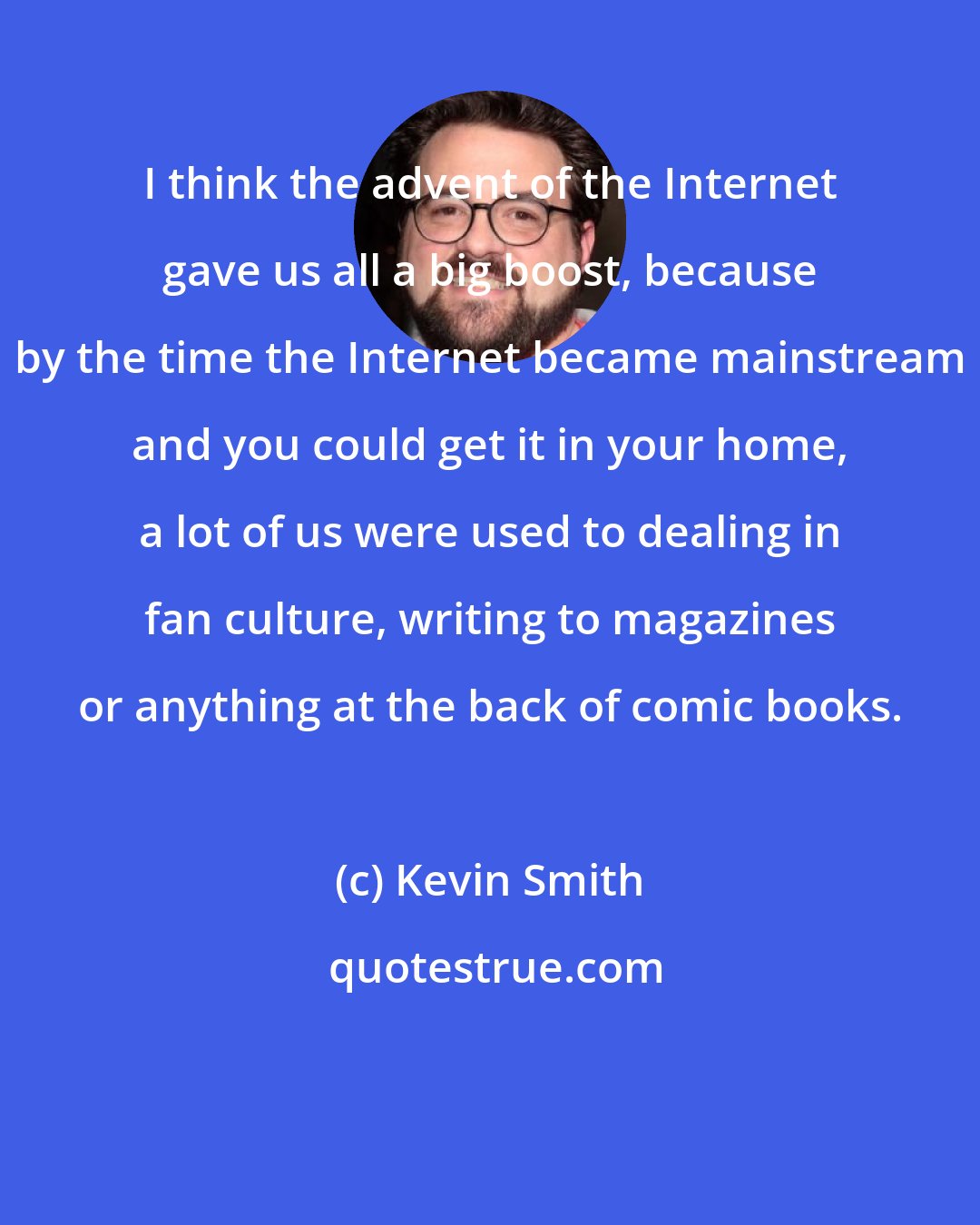 Kevin Smith: I think the advent of the Internet gave us all a big boost, because by the time the Internet became mainstream and you could get it in your home, a lot of us were used to dealing in fan culture, writing to magazines or anything at the back of comic books.