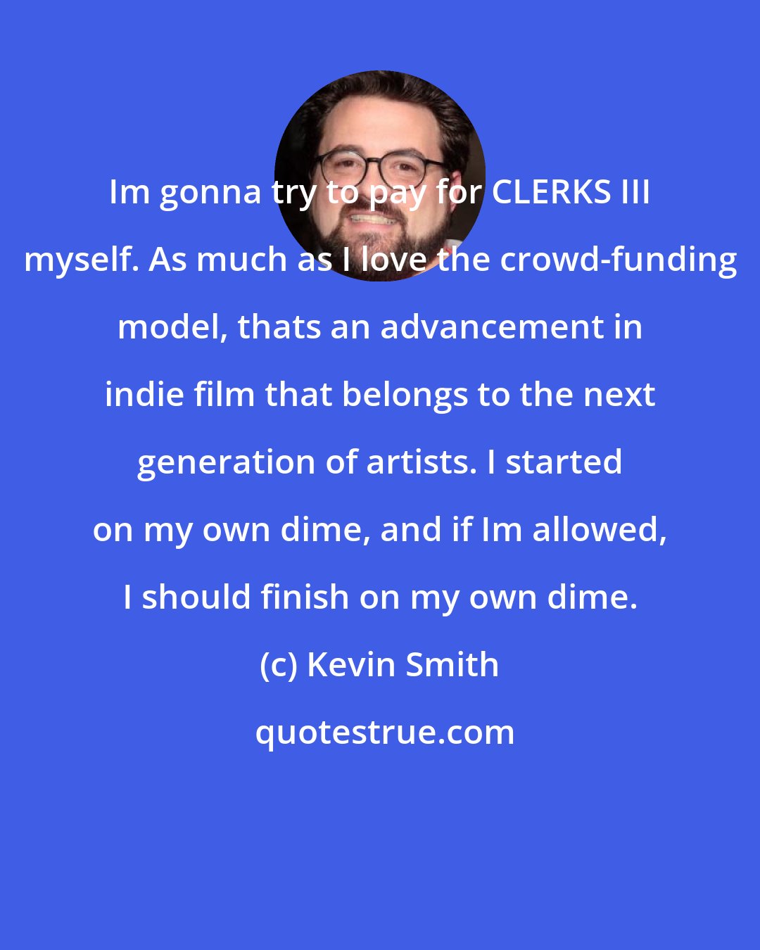 Kevin Smith: Im gonna try to pay for CLERKS III myself. As much as I love the crowd-funding model, thats an advancement in indie film that belongs to the next generation of artists. I started on my own dime, and if Im allowed, I should finish on my own dime.