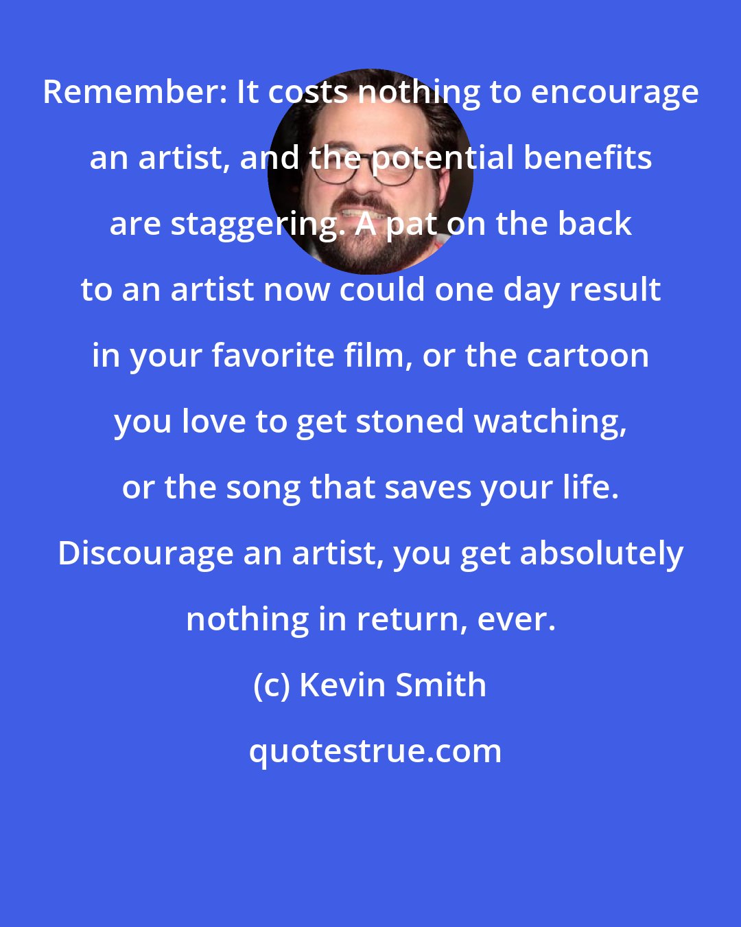 Kevin Smith: Remember: It costs nothing to encourage an artist, and the potential benefits are staggering. A pat on the back to an artist now could one day result in your favorite film, or the cartoon you love to get stoned watching, or the song that saves your life. Discourage an artist, you get absolutely nothing in return, ever.