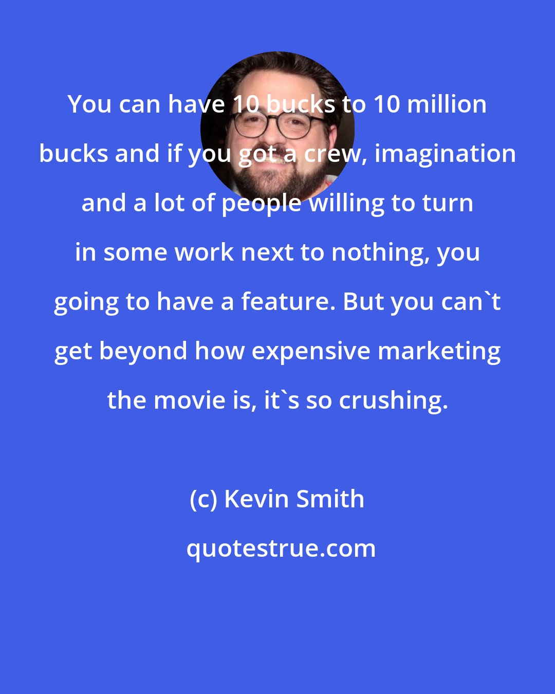 Kevin Smith: You can have 10 bucks to 10 million bucks and if you got a crew, imagination and a lot of people willing to turn in some work next to nothing, you going to have a feature. But you can't get beyond how expensive marketing the movie is, it's so crushing.