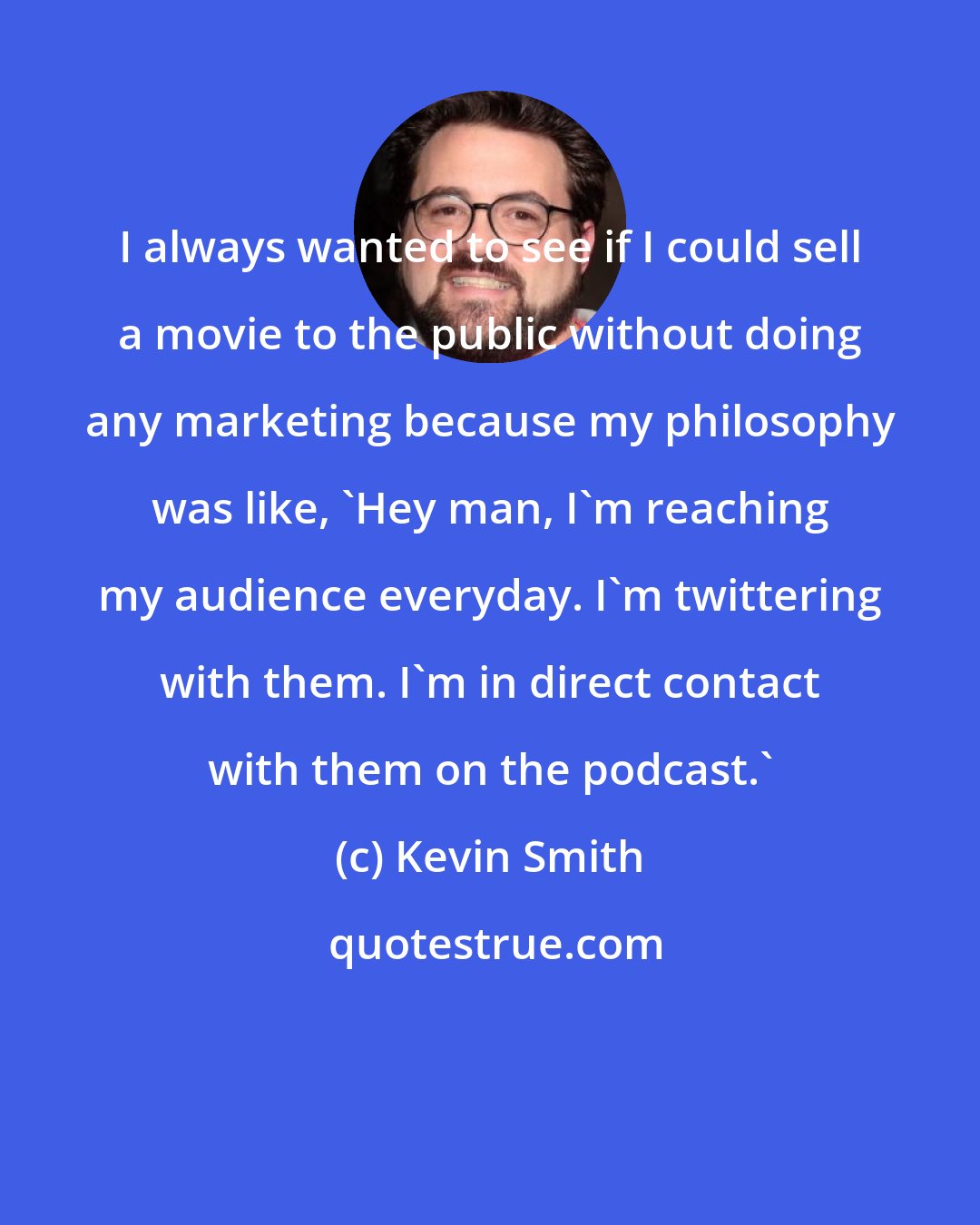 Kevin Smith: I always wanted to see if I could sell a movie to the public without doing any marketing because my philosophy was like, 'Hey man, I'm reaching my audience everyday. I'm twittering with them. I'm in direct contact with them on the podcast.'