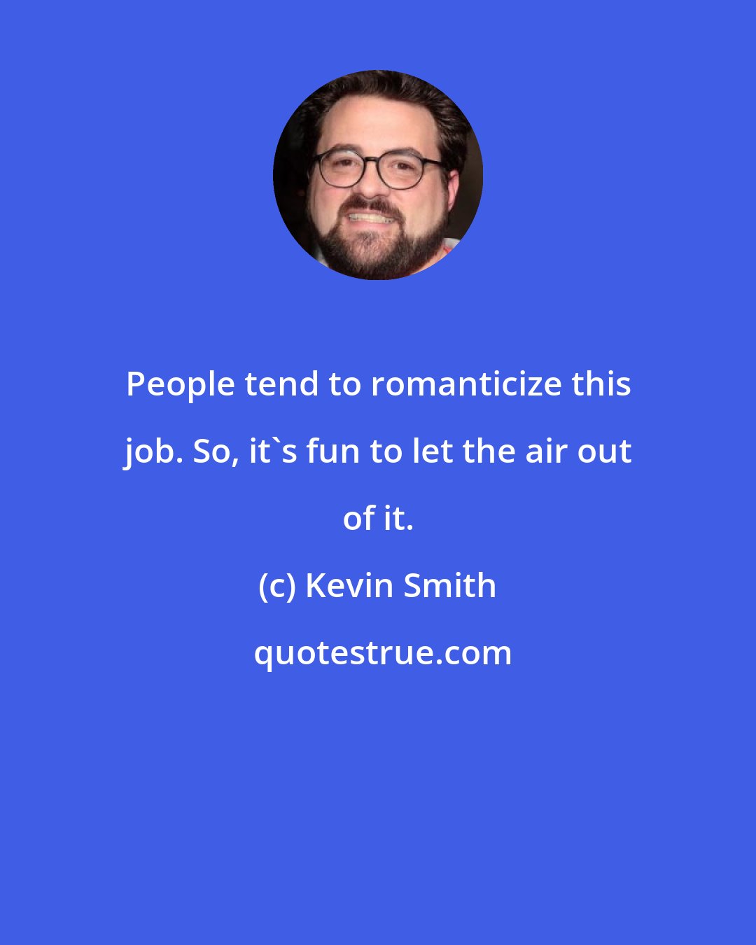 Kevin Smith: People tend to romanticize this job. So, it's fun to let the air out of it.