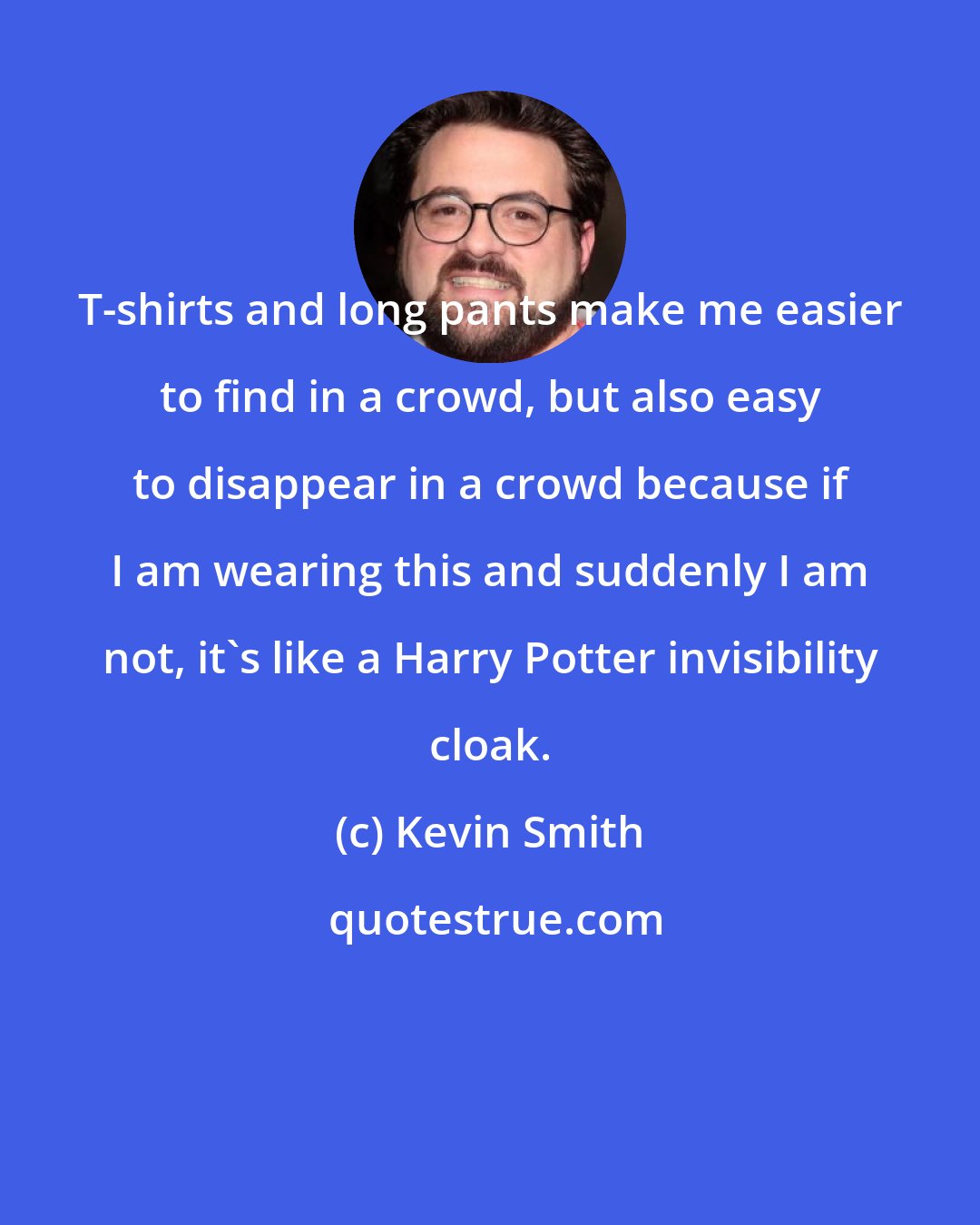 Kevin Smith: T-shirts and long pants make me easier to find in a crowd, but also easy to disappear in a crowd because if I am wearing this and suddenly I am not, it's like a Harry Potter invisibility cloak.