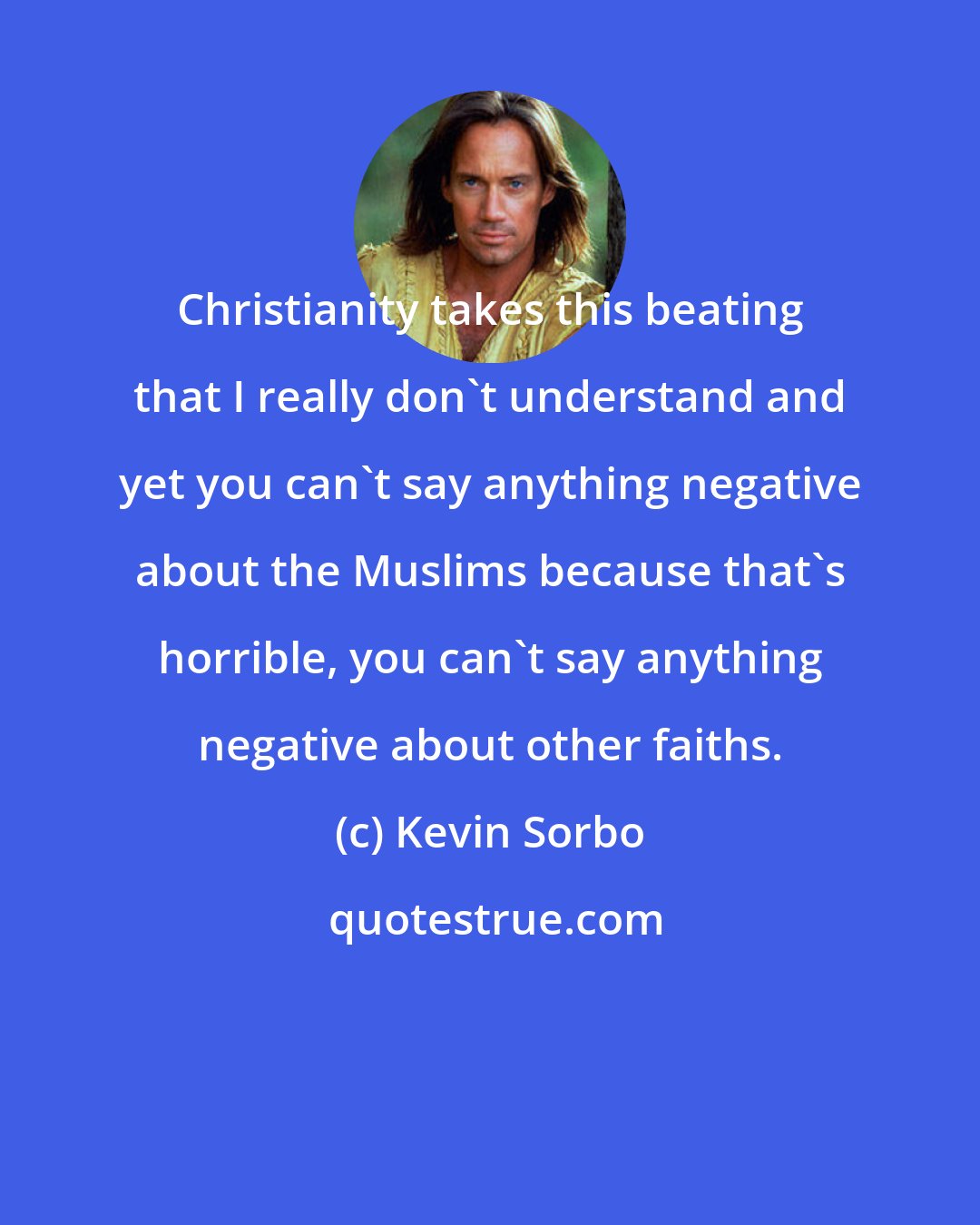 Kevin Sorbo: Christianity takes this beating that I really don't understand and yet you can't say anything negative about the Muslims because that's horrible, you can't say anything negative about other faiths.