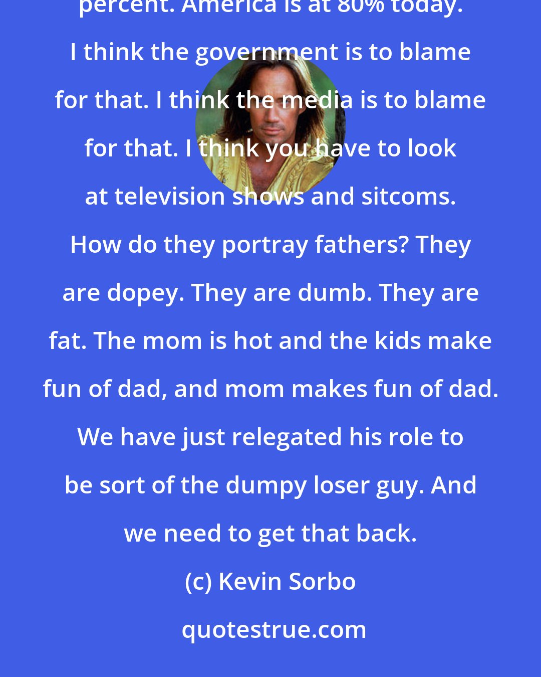 Kevin Sorbo: Even in the 1960's, look at the minority percent of those kids being raised without a father. It was around 20 percent. America is at 80% today. I think the government is to blame for that. I think the media is to blame for that. I think you have to look at television shows and sitcoms. How do they portray fathers? They are dopey. They are dumb. They are fat. The mom is hot and the kids make fun of dad, and mom makes fun of dad. We have just relegated his role to be sort of the dumpy loser guy. And we need to get that back.