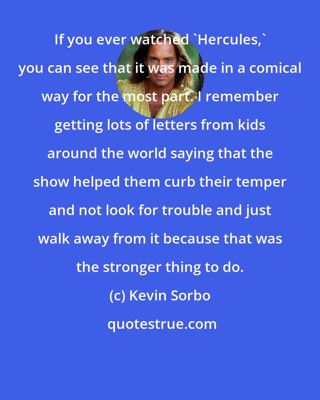 Kevin Sorbo: If you ever watched 'Hercules,' you can see that it was made in a comical way for the most part. I remember getting lots of letters from kids around the world saying that the show helped them curb their temper and not look for trouble and just walk away from it because that was the stronger thing to do.