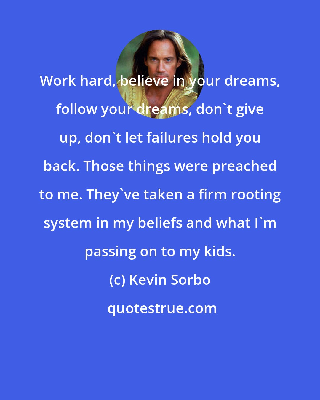 Kevin Sorbo: Work hard, believe in your dreams, follow your dreams, don't give up, don't let failures hold you back. Those things were preached to me. They've taken a firm rooting system in my beliefs and what I'm passing on to my kids.