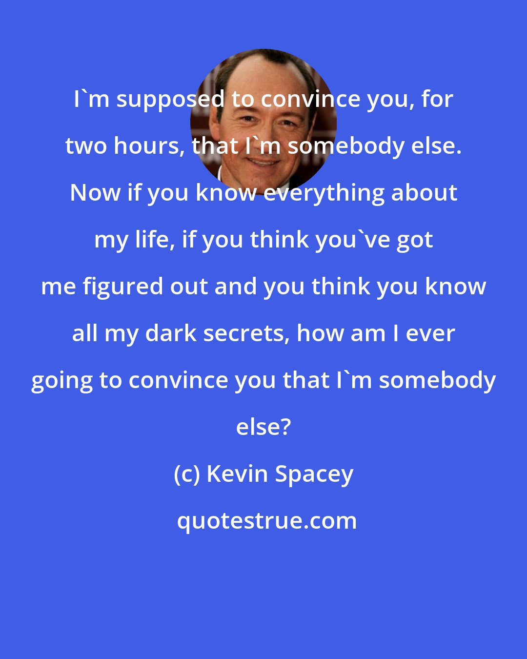 Kevin Spacey: I'm supposed to convince you, for two hours, that I'm somebody else. Now if you know everything about my life, if you think you've got me figured out and you think you know all my dark secrets, how am I ever going to convince you that I'm somebody else?