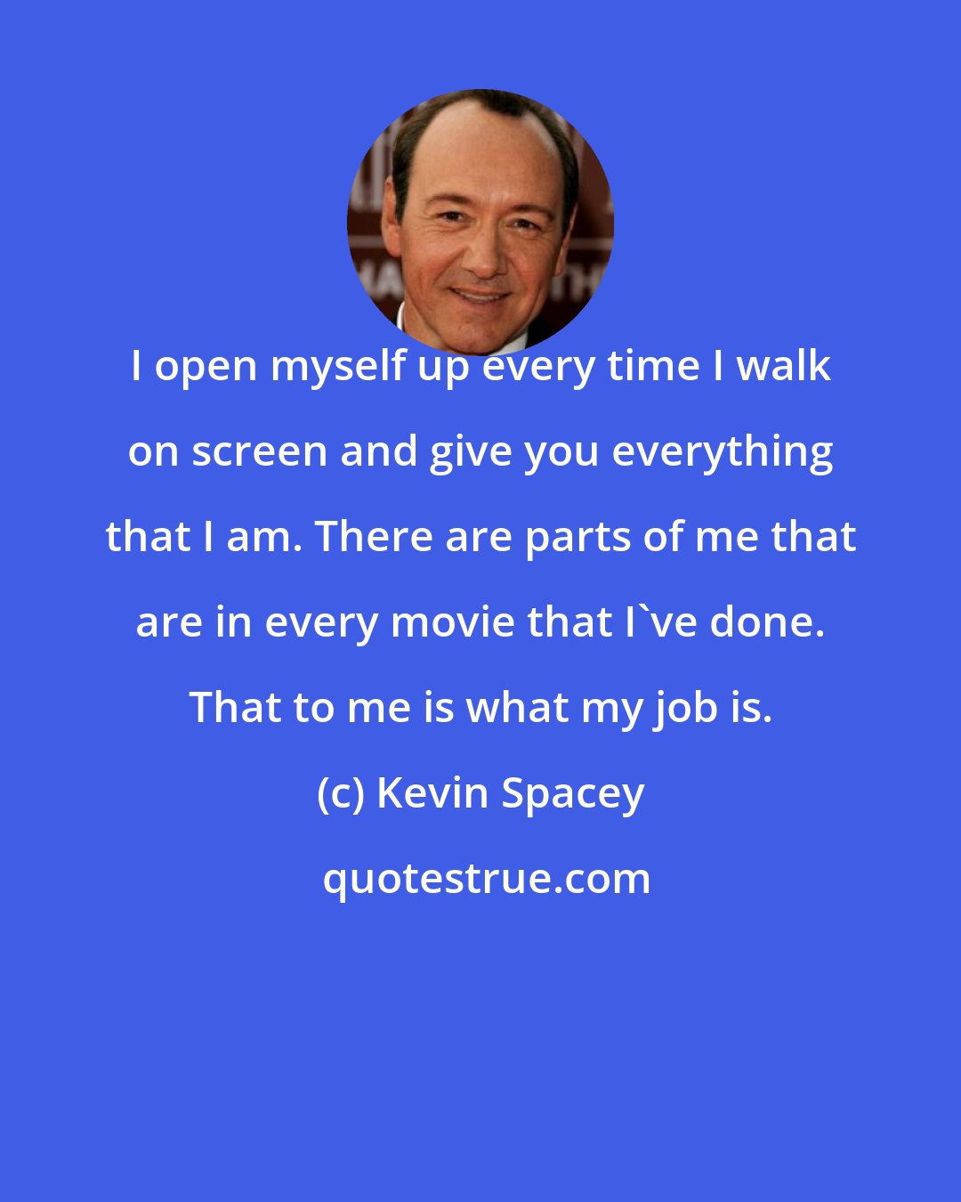 Kevin Spacey: I open myself up every time I walk on screen and give you everything that I am. There are parts of me that are in every movie that I've done. That to me is what my job is.