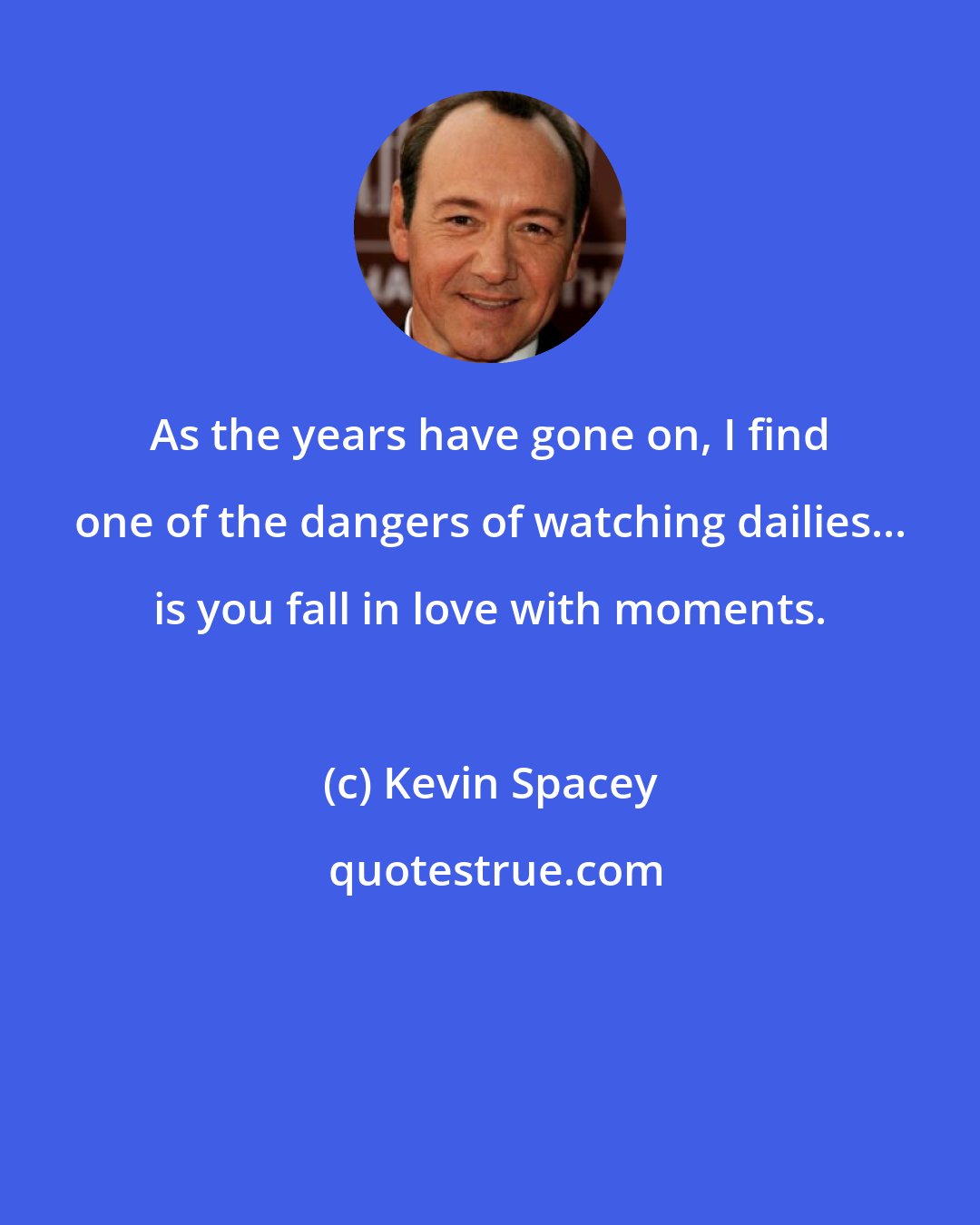 Kevin Spacey: As the years have gone on, I find one of the dangers of watching dailies... is you fall in love with moments.