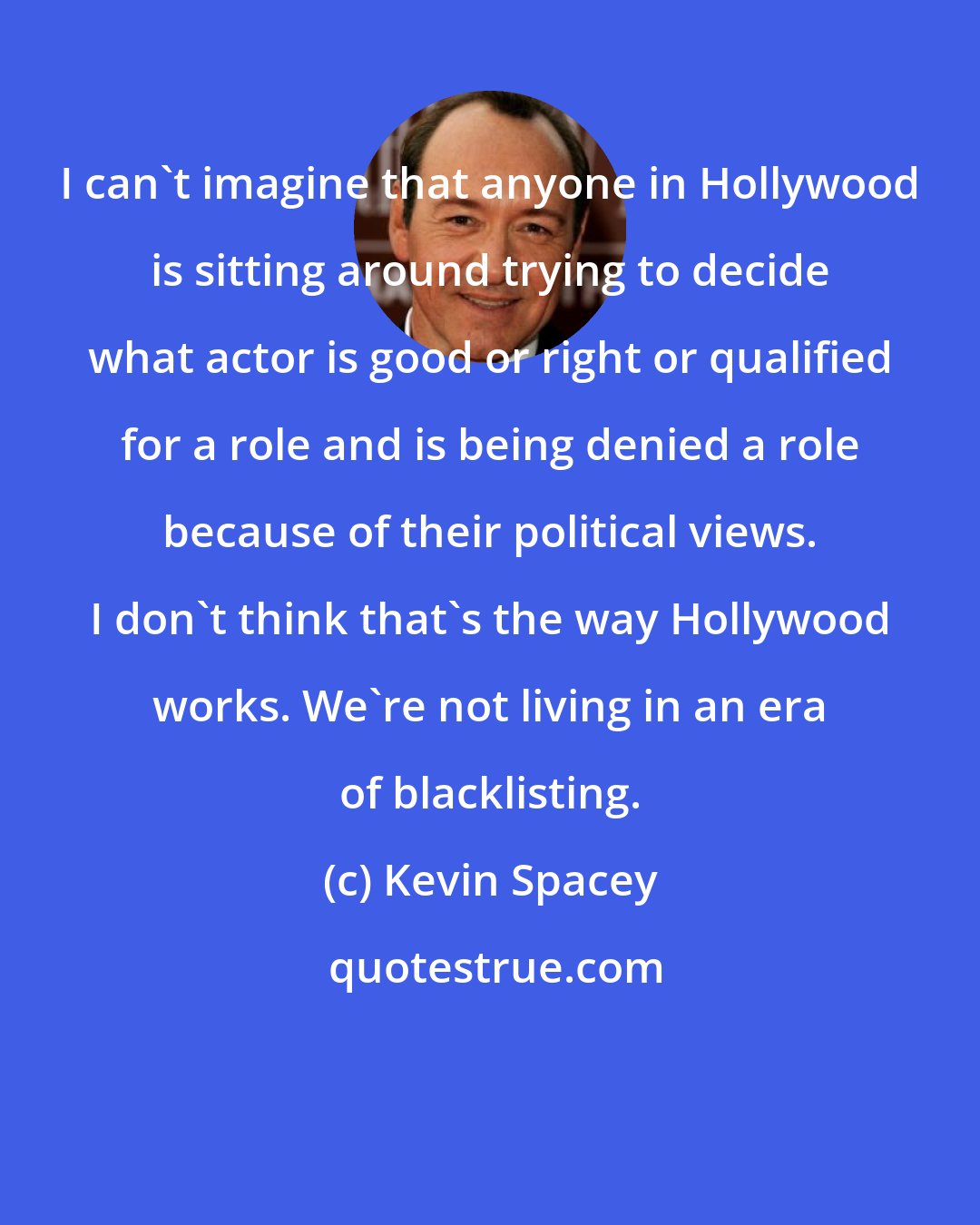 Kevin Spacey: I can't imagine that anyone in Hollywood is sitting around trying to decide what actor is good or right or qualified for a role and is being denied a role because of their political views. I don't think that's the way Hollywood works. We're not living in an era of blacklisting.