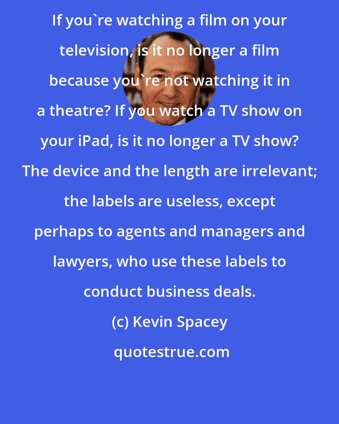 Kevin Spacey: If you're watching a film on your television, is it no longer a film because you're not watching it in a theatre? If you watch a TV show on your iPad, is it no longer a TV show? The device and the length are irrelevant; the labels are useless, except perhaps to agents and managers and lawyers, who use these labels to conduct business deals.