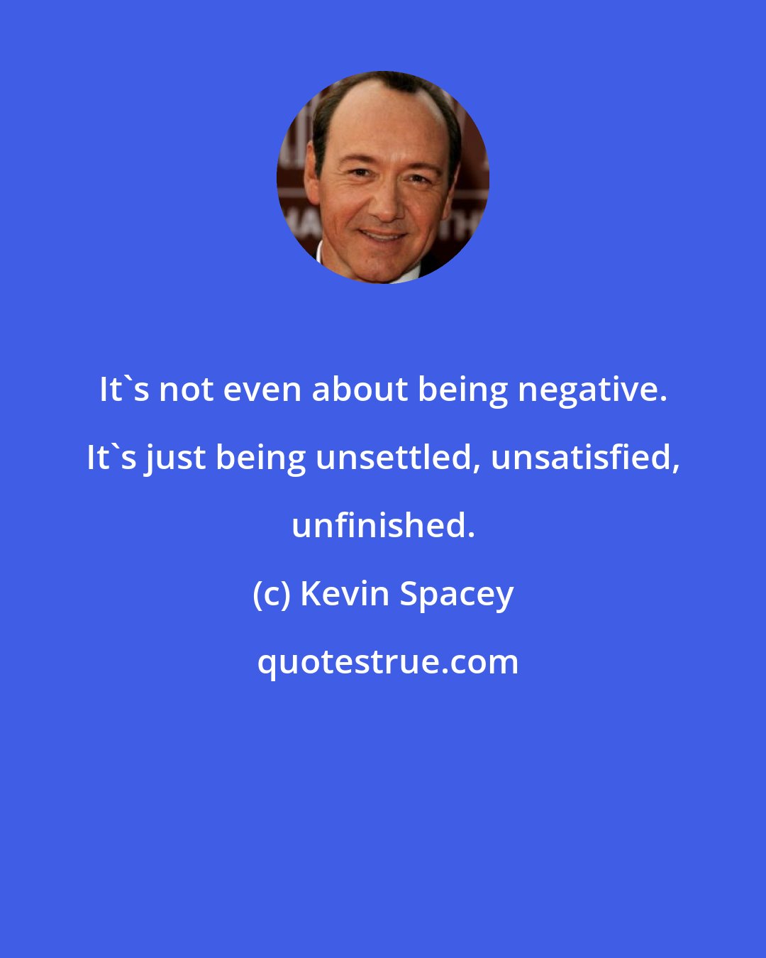 Kevin Spacey: It's not even about being negative. It's just being unsettled, unsatisfied, unfinished.