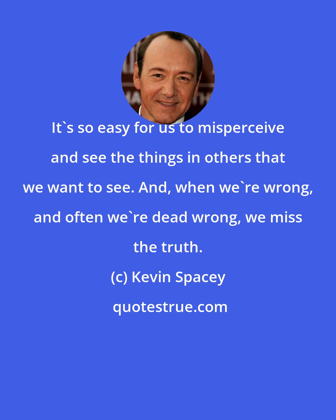 Kevin Spacey: It's so easy for us to misperceive and see the things in others that we want to see. And, when we're wrong, and often we're dead wrong, we miss the truth.
