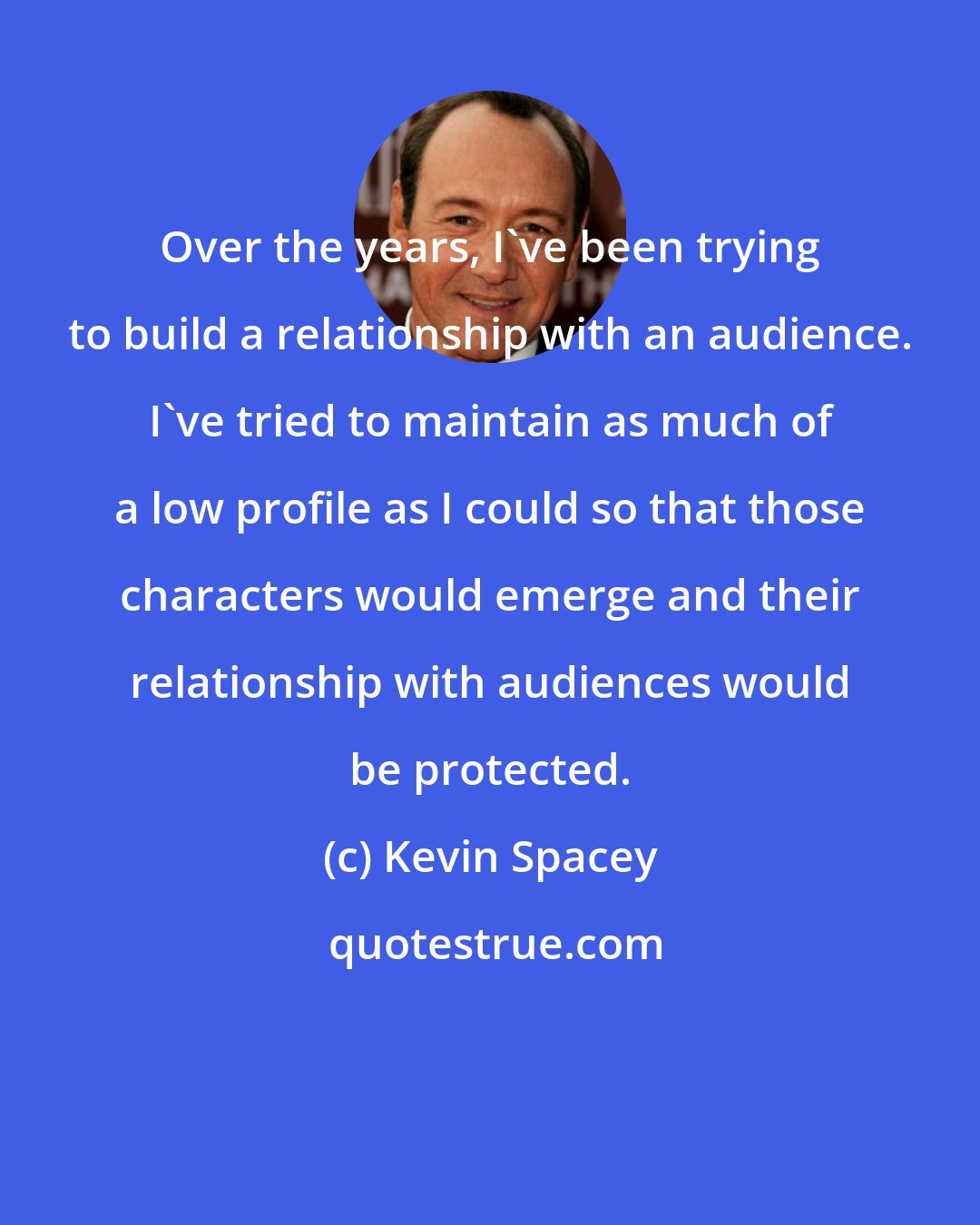 Kevin Spacey: Over the years, I've been trying to build a relationship with an audience. I've tried to maintain as much of a low profile as I could so that those characters would emerge and their relationship with audiences would be protected.