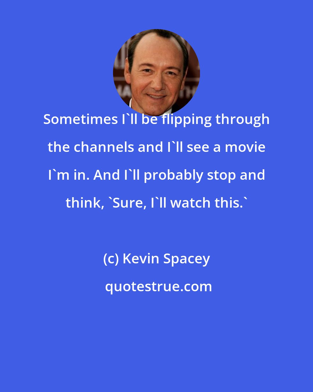 Kevin Spacey: Sometimes I'll be flipping through the channels and I'll see a movie I'm in. And I'll probably stop and think, 'Sure, I'll watch this.'