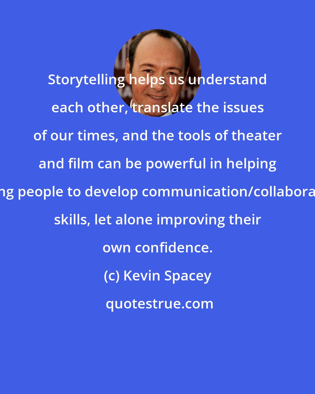 Kevin Spacey: Storytelling helps us understand each other, translate the issues of our times, and the tools of theater and film can be powerful in helping young people to develop communication/collaboration skills, let alone improving their own confidence.