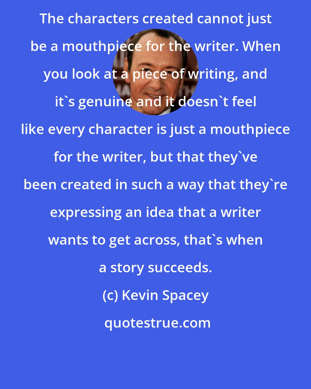 Kevin Spacey: The characters created cannot just be a mouthpiece for the writer. When you look at a piece of writing, and it's genuine and it doesn't feel like every character is just a mouthpiece for the writer, but that they've been created in such a way that they're expressing an idea that a writer wants to get across, that's when a story succeeds.