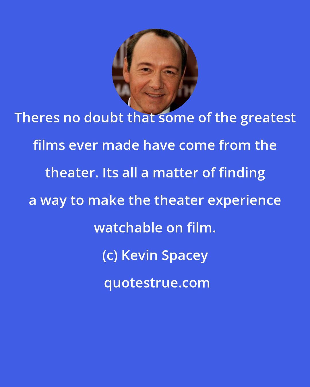 Kevin Spacey: Theres no doubt that some of the greatest films ever made have come from the theater. Its all a matter of finding a way to make the theater experience watchable on film.