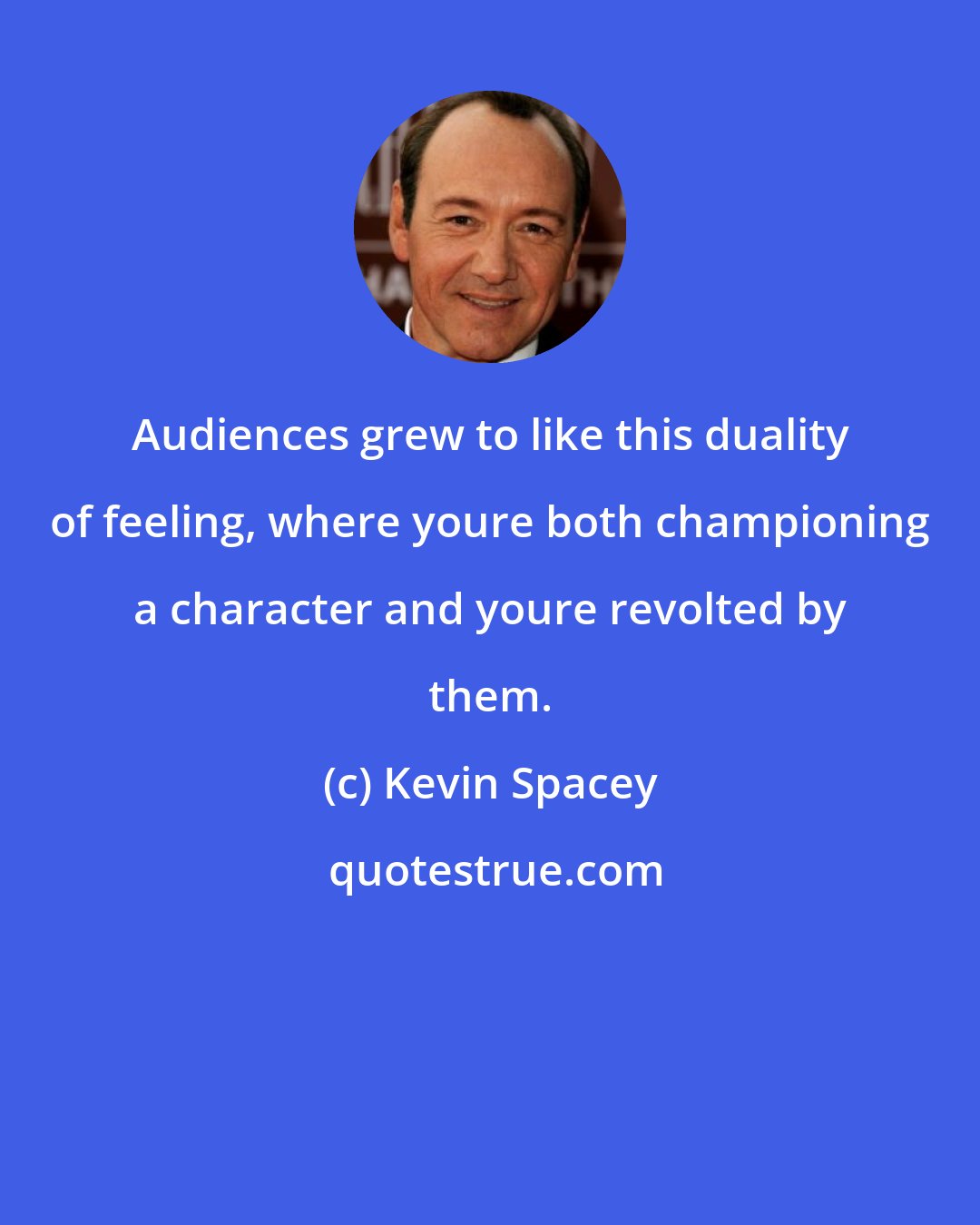 Kevin Spacey: Audiences grew to like this duality of feeling, where youre both championing a character and youre revolted by them.