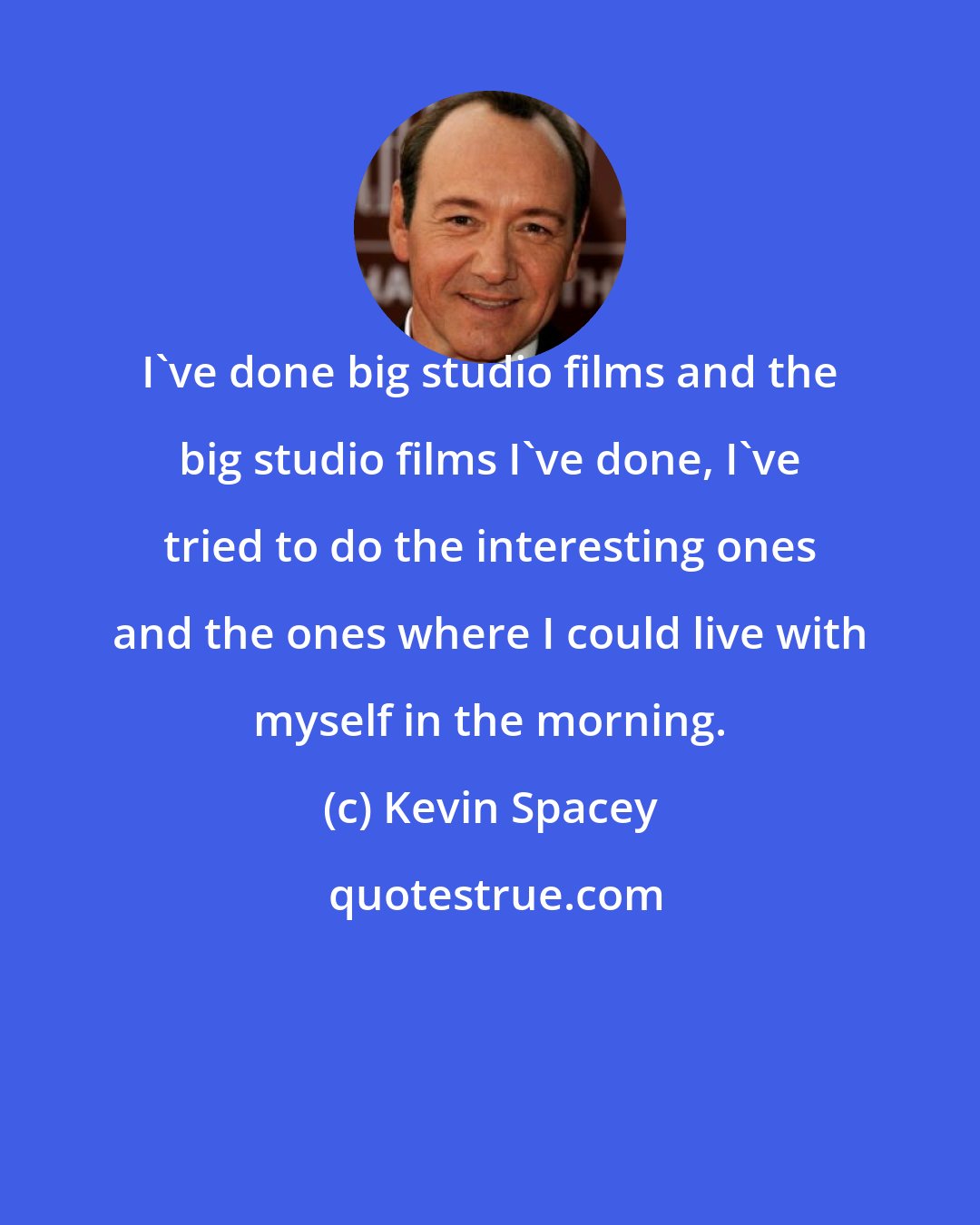 Kevin Spacey: I've done big studio films and the big studio films I've done, I've tried to do the interesting ones and the ones where I could live with myself in the morning.