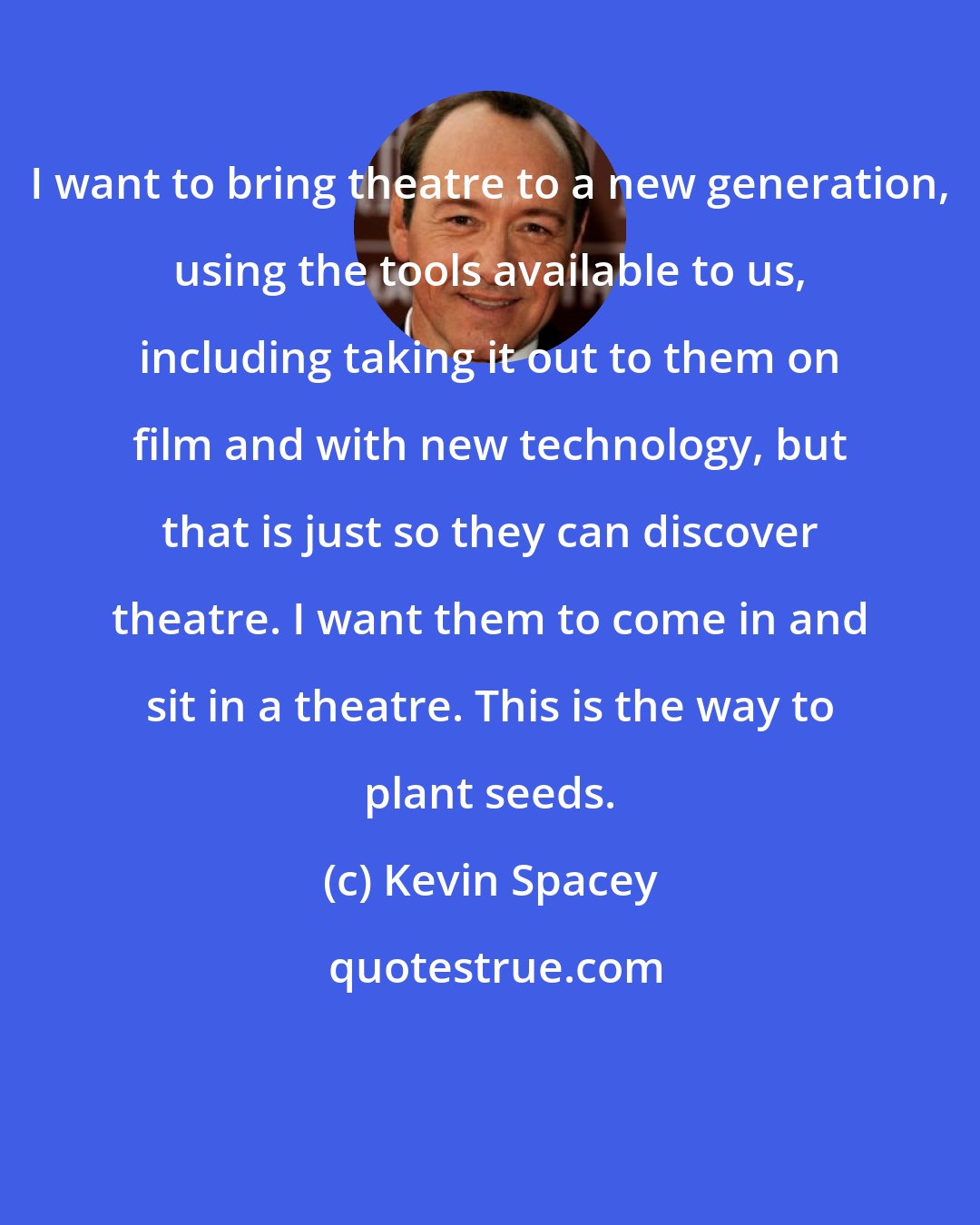 Kevin Spacey: I want to bring theatre to a new generation, using the tools available to us, including taking it out to them on film and with new technology, but that is just so they can discover theatre. I want them to come in and sit in a theatre. This is the way to plant seeds.