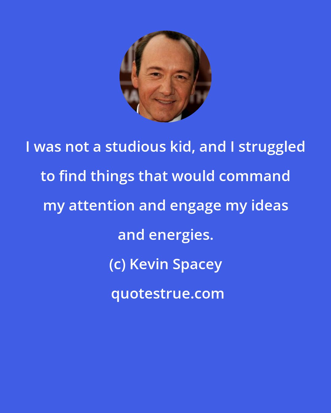 Kevin Spacey: I was not a studious kid, and I struggled to find things that would command my attention and engage my ideas and energies.