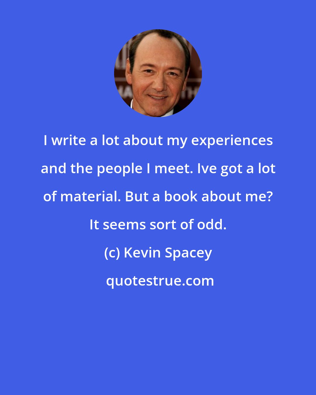 Kevin Spacey: I write a lot about my experiences and the people I meet. Ive got a lot of material. But a book about me? It seems sort of odd.