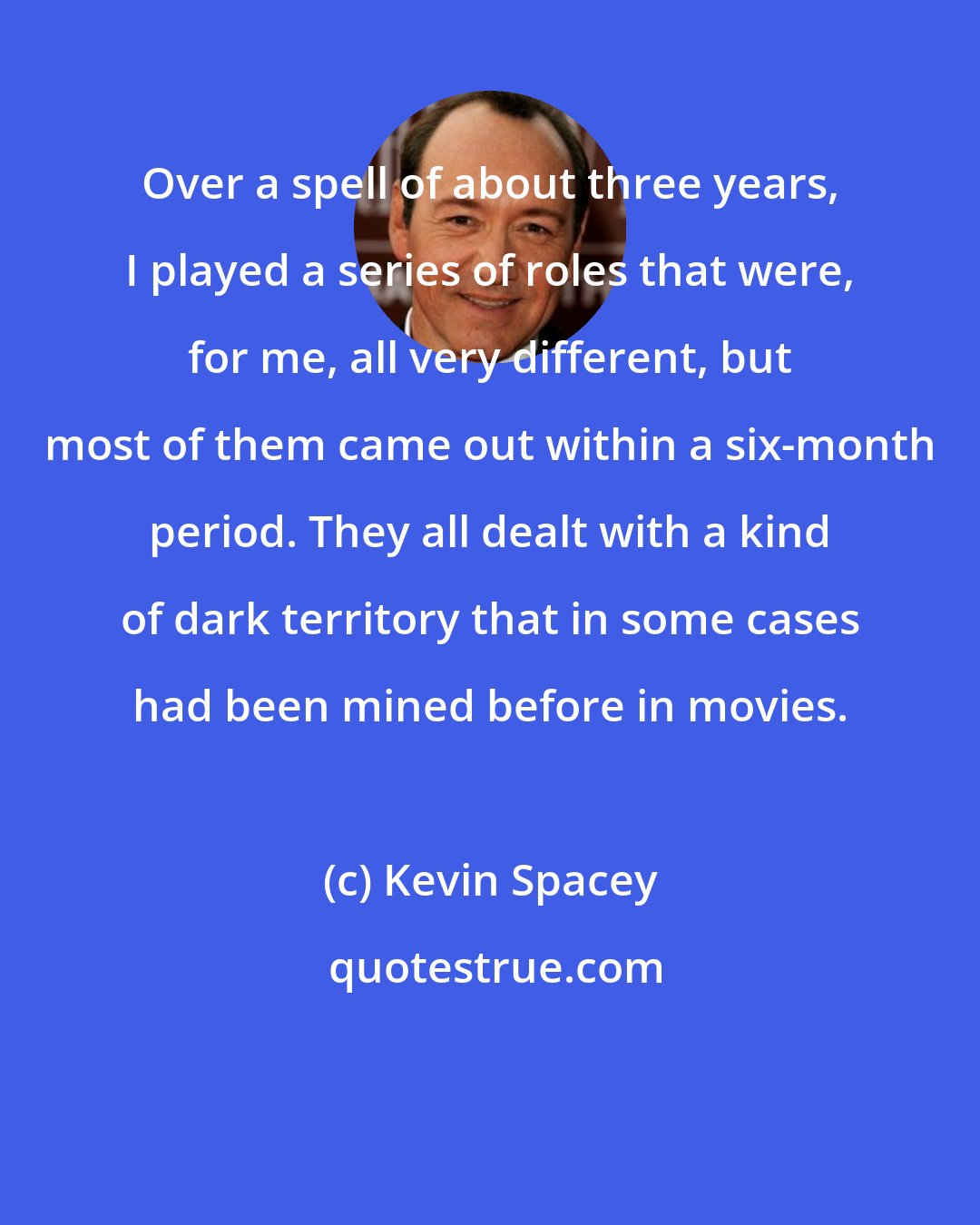 Kevin Spacey: Over a spell of about three years, I played a series of roles that were, for me, all very different, but most of them came out within a six-month period. They all dealt with a kind of dark territory that in some cases had been mined before in movies.