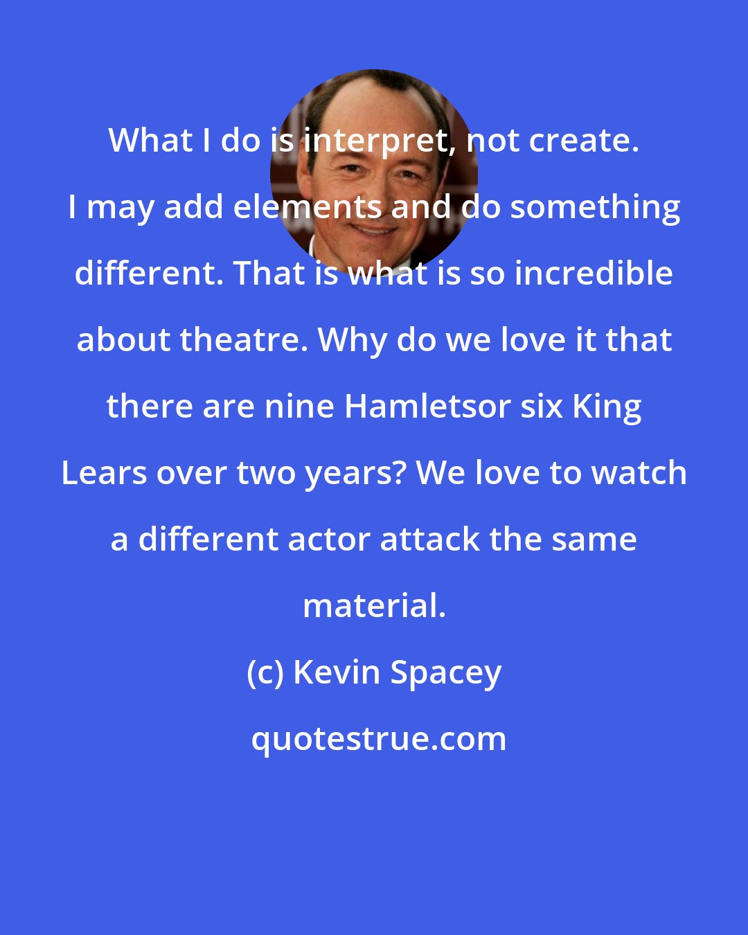 Kevin Spacey: What I do is interpret, not create. I may add elements and do something different. That is what is so incredible about theatre. Why do we love it that there are nine Hamletsor six King Lears over two years? We love to watch a different actor attack the same material.