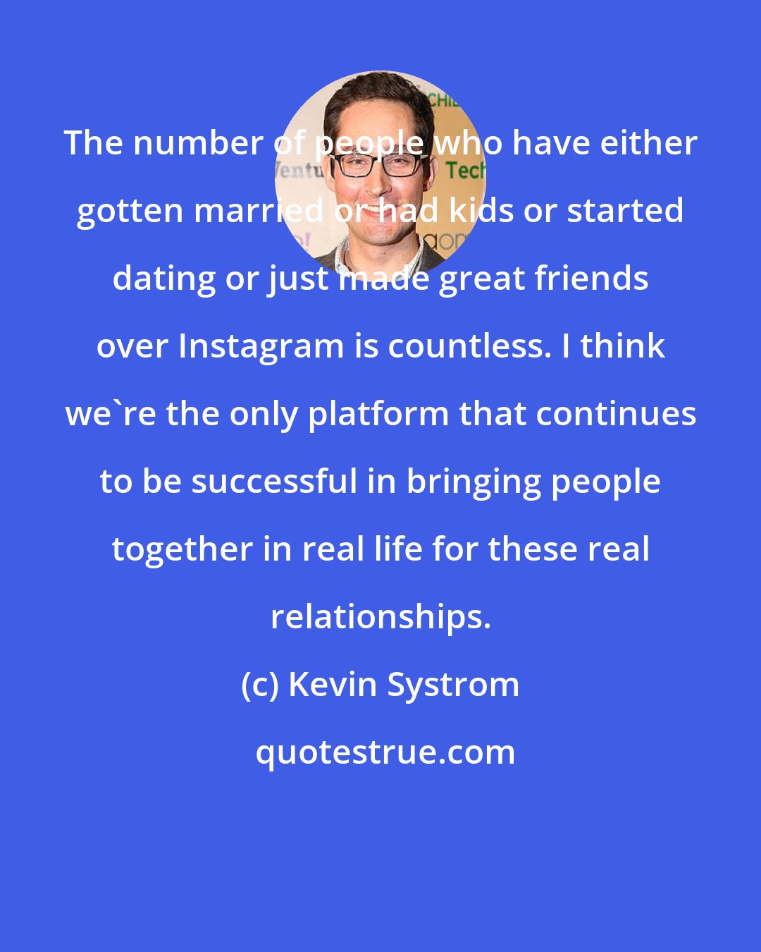 Kevin Systrom: The number of people who have either gotten married or had kids or started dating or just made great friends over Instagram is countless. I think we're the only platform that continues to be successful in bringing people together in real life for these real relationships.