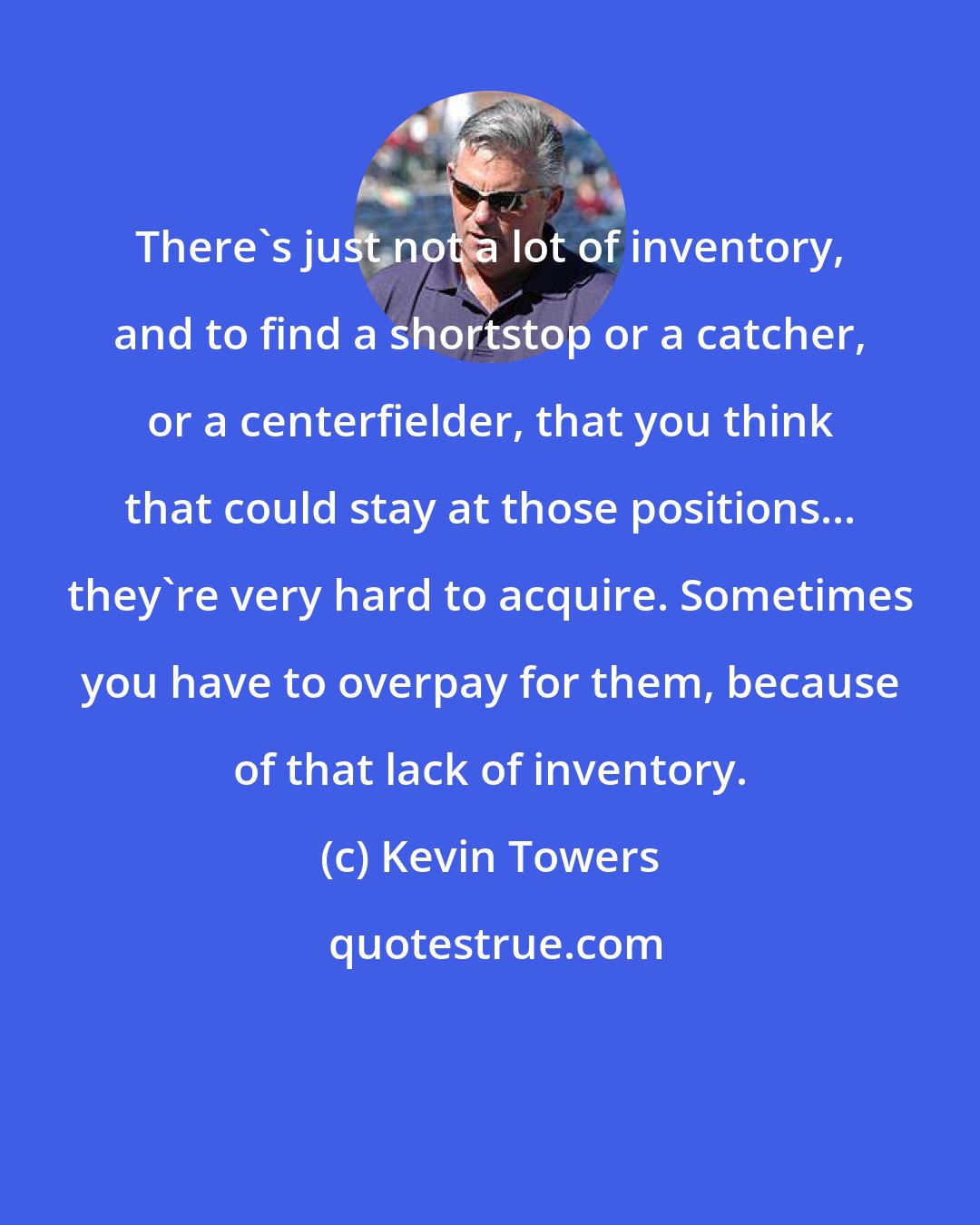 Kevin Towers: There's just not a lot of inventory, and to find a shortstop or a catcher, or a centerfielder, that you think that could stay at those positions... they're very hard to acquire. Sometimes you have to overpay for them, because of that lack of inventory.